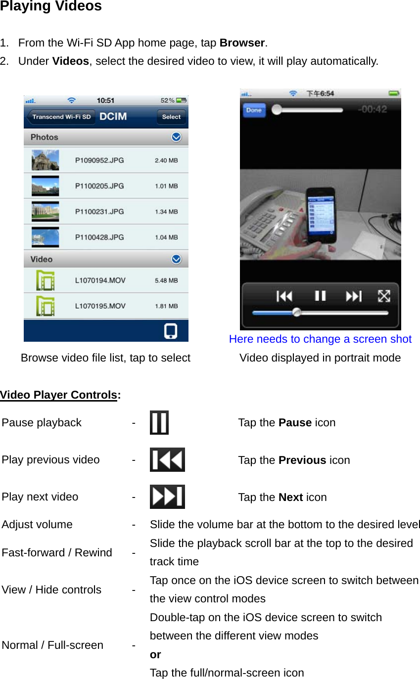 Playing Videos  1.  From the Wi-Fi SD App home page, tap Browser.  2. Under Videos, select the desired video to view, it will play automatically.    Here needs to change a screen shot Browse video file list, tap to select  Video displayed in portrait mode  Video Player Controls: Pause playback  -   Tap the Pause icon Play previous video  -   Tap the Previous icon Play next video  -   Tap the Next icon Adjust volume  -  Slide the volume bar at the bottom to the desired level Fast-forward / Rewind  -  Slide the playback scroll bar at the top to the desired track time View / Hide controls  -  Tap once on the iOS device screen to switch between the view control modes Normal / Full-screen  - Double-tap on the iOS device screen to switch between the different view modes   or  Tap the full/normal-screen icon 