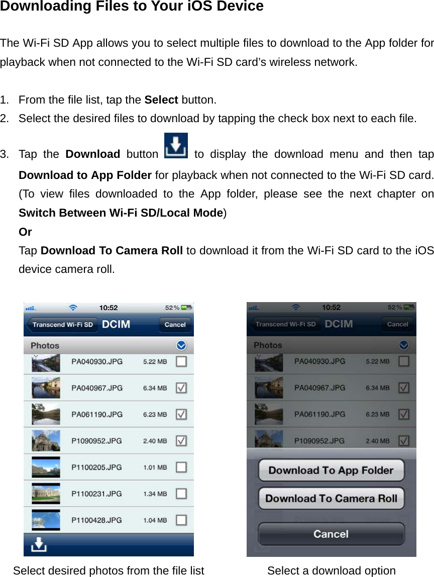 Downloading Files to Your iOS Device  The Wi-Fi SD App allows you to select multiple files to download to the App folder for playback when not connected to the Wi-Fi SD card’s wireless network.  1.  From the file list, tap the Select button. 2.  Select the desired files to download by tapping the check box next to each file. 3. Tap the Download button   to display the download menu and then tap Download to App Folder for playback when not connected to the Wi-Fi SD card. (To view files downloaded to the App folder, please see the next chapter on Switch Between Wi-Fi SD/Local Mode)  Or  Tap Download To Camera Roll to download it from the Wi-Fi SD card to the iOS device camera roll.    Select desired photos from the file list  Select a download option   