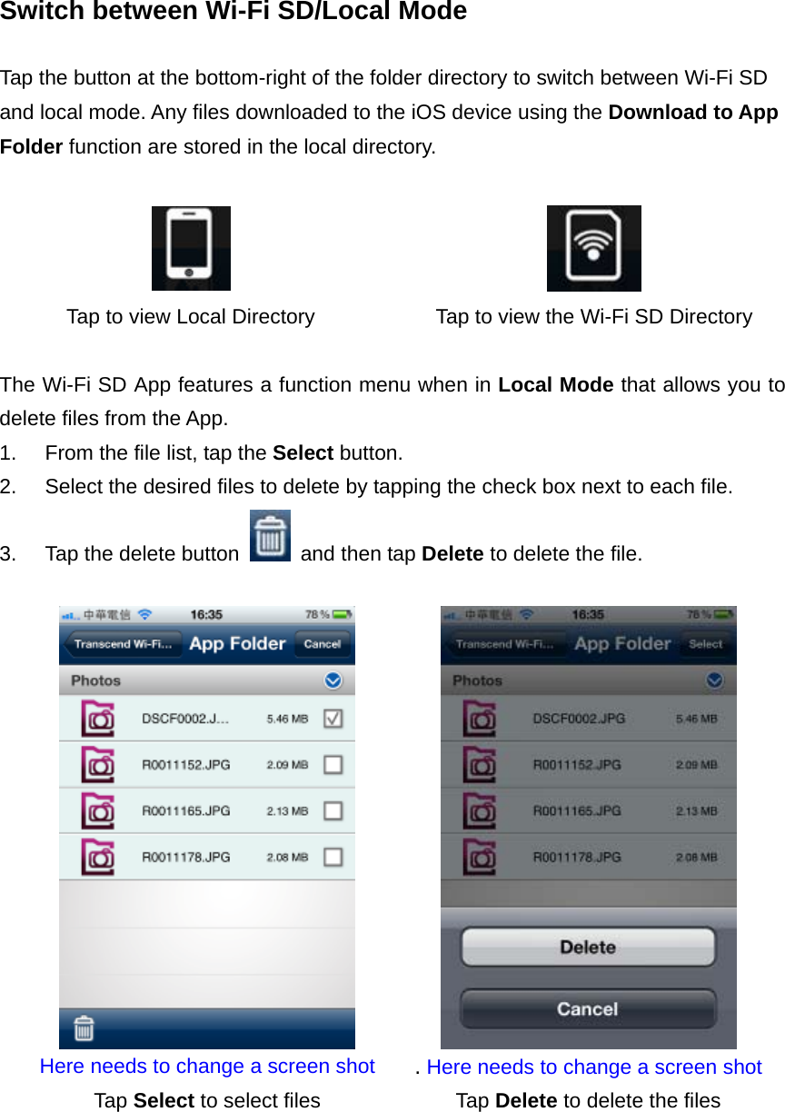 Switch between Wi-Fi SD/Local Mode  Tap the button at the bottom-right of the folder directory to switch between Wi-Fi SD and local mode. Any files downloaded to the iOS device using the Download to App Folder function are stored in the local directory.    Tap to view Local Directory  Tap to view the Wi-Fi SD Directory  The Wi-Fi SD App features a function menu when in Local Mode that allows you to delete files from the App. 1.  From the file list, tap the Select button. 2.  Select the desired files to delete by tapping the check box next to each file. 3.  Tap the delete button    and then tap Delete to delete the file.   Here needs to change a screen shot  . Here needs to change a screen shotTap Select to select files  Tap Delete to delete the files  