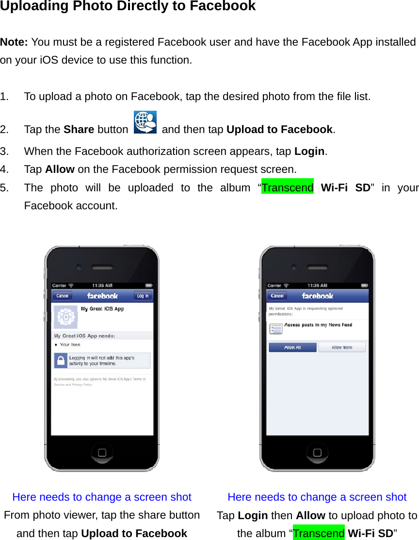 Uploading Photo Directly to Facebook  Note: You must be a registered Facebook user and have the Facebook App installed on your iOS device to use this function.  1.  To upload a photo on Facebook, tap the desired photo from the file list. 2. Tap the Share button    and then tap Upload to Facebook. 3.  When the Facebook authorization screen appears, tap Login. 4. Tap Allow on the Facebook permission request screen. 5.  The photo will be uploaded to the album “Transcend Wi-Fi SD” in your Facebook account.   Here needs to change a screen shot  Here needs to change a screen shot From photo viewer, tap the share button and then tap Upload to Facebook Tap Login then Allow to upload photo to the album “Transcend Wi-Fi SD”   