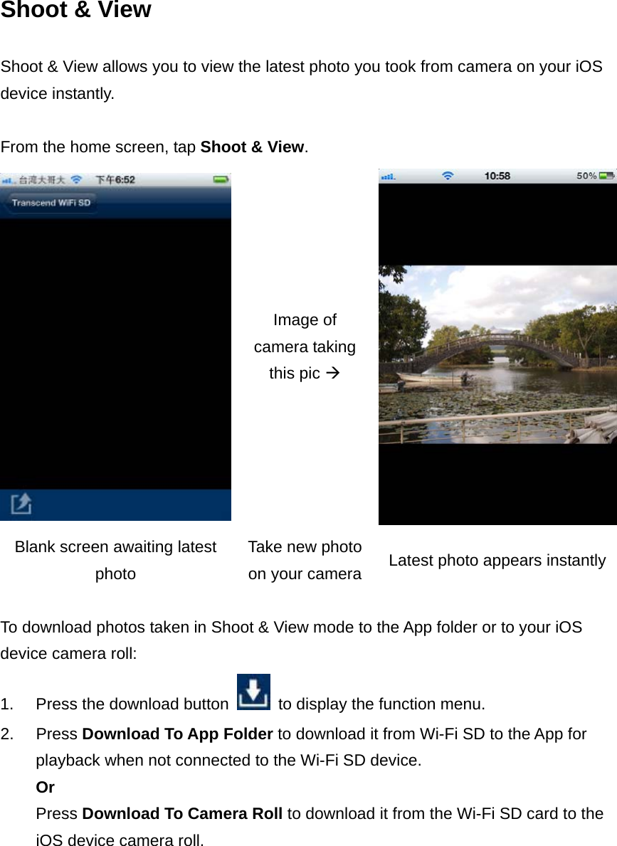 Shoot &amp; View Shoot &amp; View allows you to view the latest photo you took from camera on your iOS device instantly.    From the home screen, tap Shoot &amp; View.   Image of camera taking this pic  Blank screen awaiting latest photo Take new photo on your camera Latest photo appears instantly  To download photos taken in Shoot &amp; View mode to the App folder or to your iOS device camera roll: 1.  Press the download button    to display the function menu. 2. Press Download To App Folder to download it from Wi-Fi SD to the App for playback when not connected to the Wi-Fi SD device. Or Press Download To Camera Roll to download it from the Wi-Fi SD card to the iOS device camera roll. 