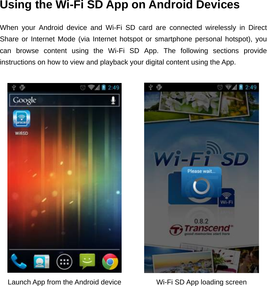Using the Wi-Fi SD App on Android Devices When your Android device and Wi-Fi SD card are connected wirelessly in Direct Share or Internet Mode (via Internet hotspot or smartphone personal hotspot), you can browse content using the Wi-Fi SD App. The following sections provide instructions on how to view and playback your digital content using the App.    Launch App from the Android device  Wi-Fi SD App loading screen   