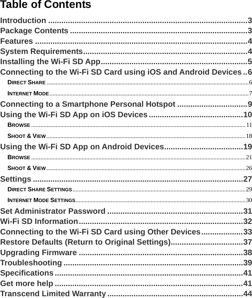 Table of Contents Introduction ...........................................................................................3Package Contents .................................................................................3Features .................................................................................................4System Requirements...........................................................................4Installing the Wi-Fi SD App...................................................................5Connecting to the Wi-Fi SD Card using iOS and Android Devices..6DIRECT SHARE ....................................................................................................................................6INTERNET MODE..................................................................................................................................7Connecting to a Smartphone Personal Hotspot ................................9Using the Wi-Fi SD App on iOS Devices...........................................10BROWSE ............................................................................................................................................11SHOOT &amp; VIEW..................................................................................................................................18Using the Wi-Fi SD App on Android Devices....................................19BROWSE ............................................................................................................................................21SHOOT &amp; VIEW..................................................................................................................................26Settings ................................................................................................27DIRECT SHARE SETTINGS.................................................................................................................29INTERNET MODE SETTINGS...............................................................................................................30Set Administrator Password ..............................................................31Wi-Fi SD Information...........................................................................32Connecting to the Wi-Fi SD Card using Other Devices...................33Restore Defaults (Return to Original Settings).................................37Upgrading Firmware ...........................................................................38Troubleshooting ..................................................................................39Specifications......................................................................................41Get more help ......................................................................................41Transcend Limited Warranty..............................................................44 