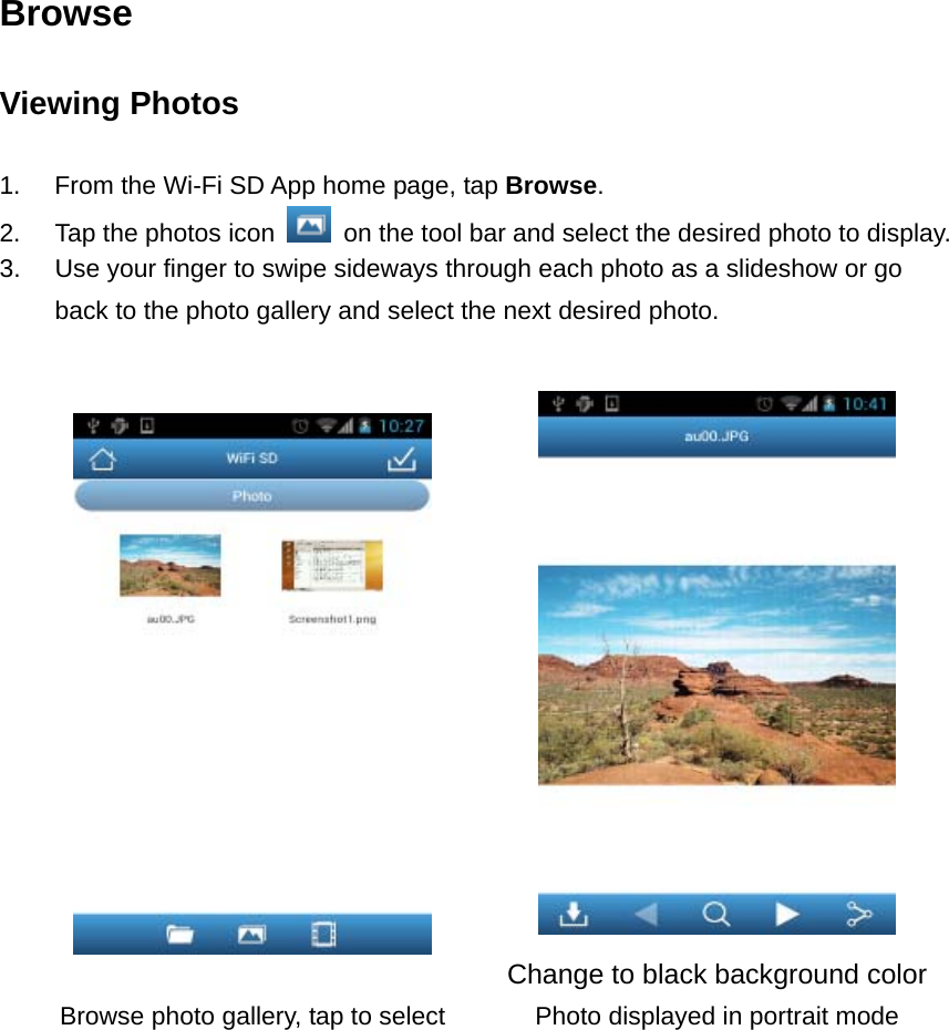 Browse Viewing Photos  1.  From the Wi-Fi SD App home page, tap Browse.  2.  Tap the photos icon    on the tool bar and select the desired photo to display. 3.  Use your finger to swipe sideways through each photo as a slideshow or go back to the photo gallery and select the next desired photo.    Change to black background colorBrowse photo gallery, tap to select  Photo displayed in portrait mode  