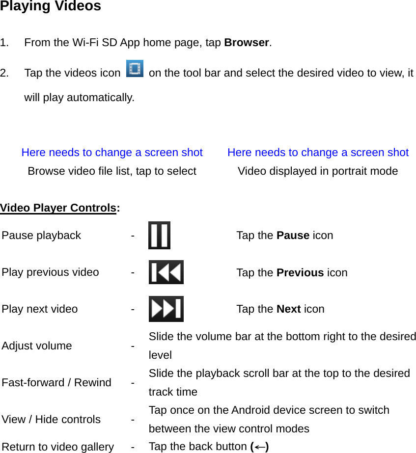 Playing Videos  1.  From the Wi-Fi SD App home page, tap Browser.  2.  Tap the videos icon    on the tool bar and select the desired video to view, it will play automatically.   Here needs to change a screen shot  Here needs to change a screen shot Browse video file list, tap to select  Video displayed in portrait mode  Video Player Controls: Pause playback  -   Tap the Pause icon Play previous video  -   Tap the Previous icon Play next video  -   Tap the Next icon Adjust volume  -  Slide the volume bar at the bottom right to the desired level Fast-forward / Rewind  -  Slide the playback scroll bar at the top to the desired track time View / Hide controls  -  Tap once on the Android device screen to switch between the view control modes Return to video gallery  -  Tap the back button (←)  