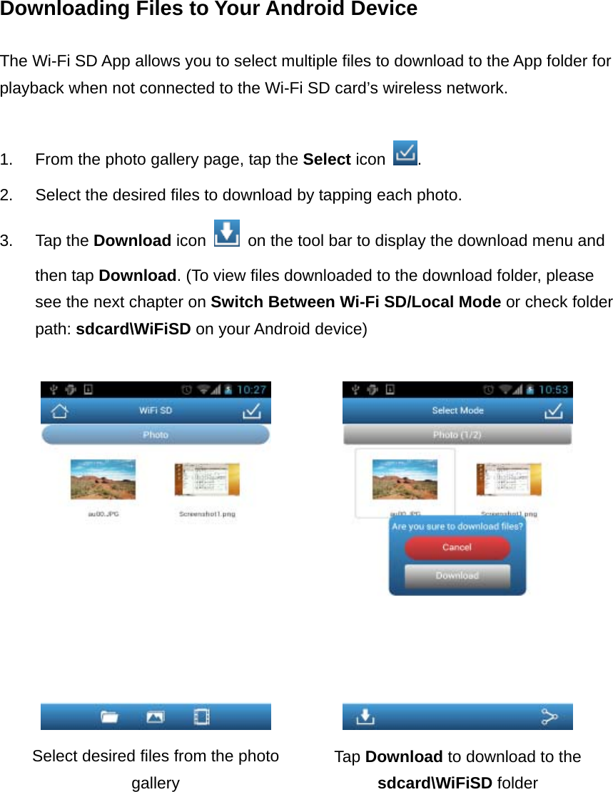 Downloading Files to Your Android Device  The Wi-Fi SD App allows you to select multiple files to download to the App folder for playback when not connected to the Wi-Fi SD card’s wireless network.  1.  From the photo gallery page, tap the Select icon  . 2.  Select the desired files to download by tapping each photo. 3. Tap the Download icon    on the tool bar to display the download menu and then tap Download. (To view files downloaded to the download folder, please see the next chapter on Switch Between Wi-Fi SD/Local Mode or check folder path: sdcard\WiFiSD on your Android device)    Select desired files from the photo gallery Tap Download to download to the sdcard\WiFiSD folder         