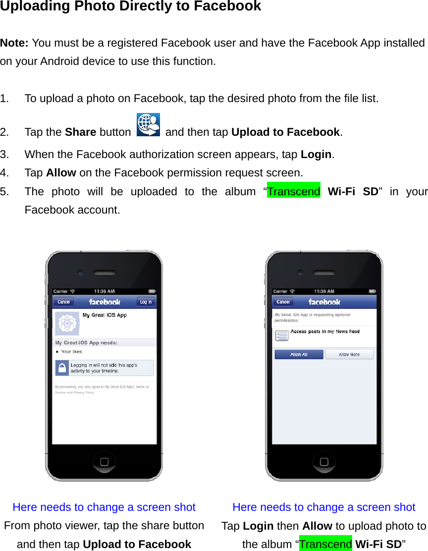 Uploading Photo Directly to Facebook  Note: You must be a registered Facebook user and have the Facebook App installed on your Android device to use this function.  1.  To upload a photo on Facebook, tap the desired photo from the file list. 2. Tap the Share button    and then tap Upload to Facebook. 3.  When the Facebook authorization screen appears, tap Login. 4. Tap Allow on the Facebook permission request screen. 5.  The photo will be uploaded to the album “Transcend Wi-Fi SD” in your Facebook account.   Here needs to change a screen shot  Here needs to change a screen shot From photo viewer, tap the share button and then tap Upload to Facebook Tap Login then Allow to upload photo to the album “Transcend Wi-Fi SD”   
