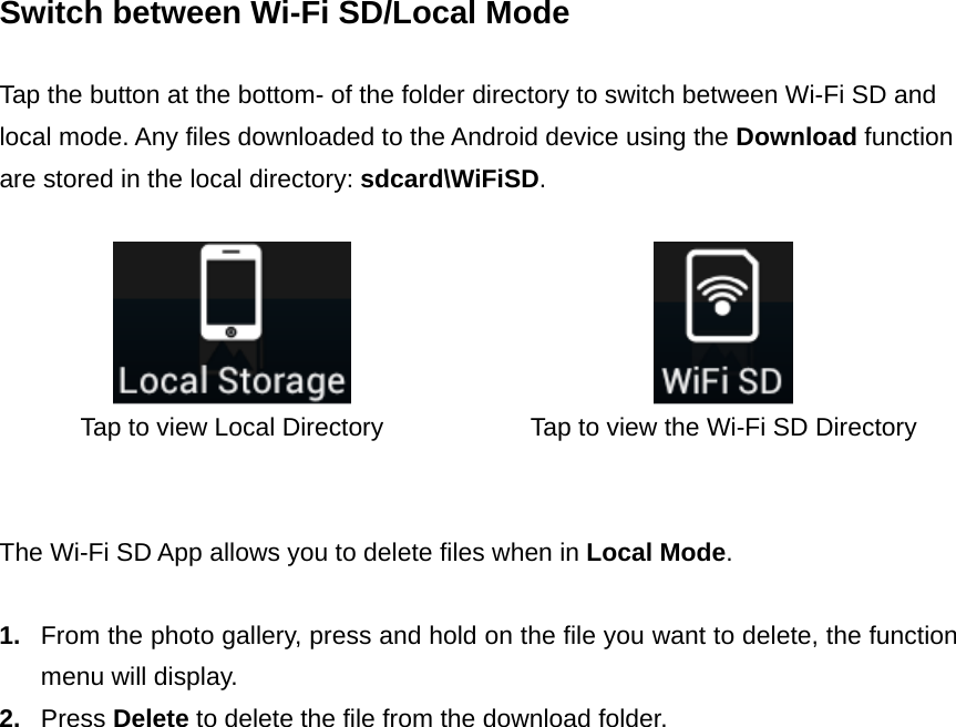 Switch between Wi-Fi SD/Local Mode  Tap the button at the bottom- of the folder directory to switch between Wi-Fi SD and local mode. Any files downloaded to the Android device using the Download function are stored in the local directory: sdcard\WiFiSD.     Tap to view Local Directory  Tap to view the Wi-Fi SD Directory   The Wi-Fi SD App allows you to delete files when in Local Mode.  1.  From the photo gallery, press and hold on the file you want to delete, the function menu will display.   2.  Press Delete to delete the file from the download folder.  