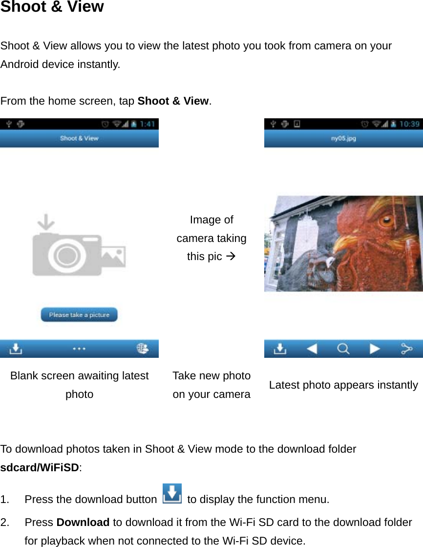 Shoot &amp; View Shoot &amp; View allows you to view the latest photo you took from camera on your Android device instantly.    From the home screen, tap Shoot &amp; View.   Image of camera taking this pic  Blank screen awaiting latest photo Take new photo on your camera Latest photo appears instantly   To download photos taken in Shoot &amp; View mode to the download folder sdcard/WiFiSD: 1.  Press the download button    to display the function menu. 2. Press Download to download it from the Wi-Fi SD card to the download folder for playback when not connected to the Wi-Fi SD device. 