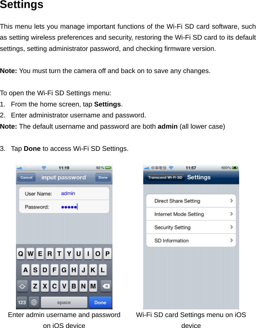 Settings This menu lets you manage important functions of the Wi-Fi SD card software, such as setting wireless preferences and security, restoring the Wi-Fi SD card to its default settings, setting administrator password, and checking firmware version.    Note: You must turn the camera off and back on to save any changes.  To open the Wi-Fi SD Settings menu:   1.  From the home screen, tap Settings. 2.  Enter administrator username and password.   Note: The default username and password are both admin (all lower case)  3. Tap Done to access Wi-Fi SD Settings.     Enter admin username and password on iOS device Wi-Fi SD card Settings menu on iOS device   