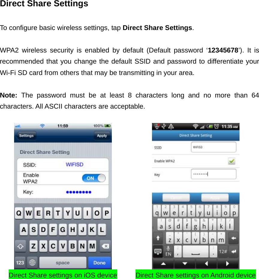 Direct Share Settings  To configure basic wireless settings, tap Direct Share Settings.    WPA2 wireless security is enabled by default (Default password ‘12345678’). It is recommended that you change the default SSID and password to differentiate your Wi-Fi SD card from others that may be transmitting in your area.    Note:  The password must be at least 8 characters long and no more than 64 characters. All ASCII characters are acceptable.      Direct Share settings on iOS device Direct Share settings on Android device  