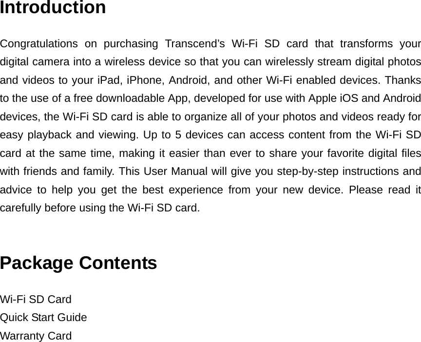 Introduction Congratulations on purchasing Transcend’s Wi-Fi SD card that transforms your digital camera into a wireless device so that you can wirelessly stream digital photos and videos to your iPad, iPhone, Android, and other Wi-Fi enabled devices. Thanks to the use of a free downloadable App, developed for use with Apple iOS and Android devices, the Wi-Fi SD card is able to organize all of your photos and videos ready for easy playback and viewing. Up to 5 devices can access content from the Wi-Fi SD card at the same time, making it easier than ever to share your favorite digital files with friends and family. This User Manual will give you step-by-step instructions and advice to help you get the best experience from your new device. Please read it carefully before using the Wi-Fi SD card.    Package Contents Wi-Fi SD Card Quick Start Guide Warranty Card 