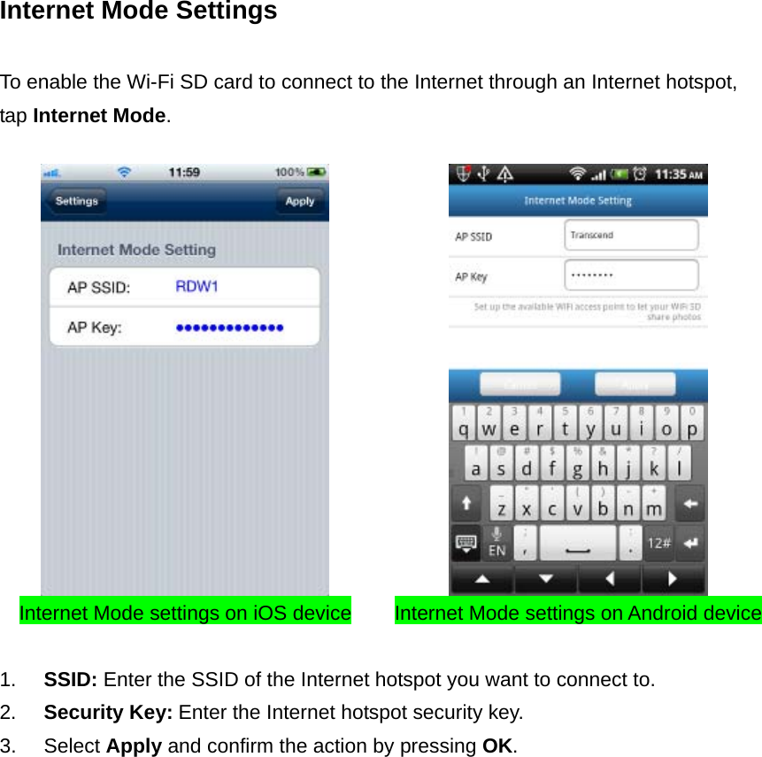 Internet Mode Settings  To enable the Wi-Fi SD card to connect to the Internet through an Internet hotspot, tap Internet Mode.     Internet Mode settings on iOS device Internet Mode settings on Android device 1.  SSID: Enter the SSID of the Internet hotspot you want to connect to. 2.  Security Key: Enter the Internet hotspot security key. 3. Select Apply and confirm the action by pressing OK.  