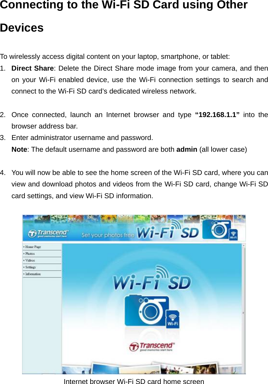 Connecting to the Wi-Fi SD Card using Other Devices  To wirelessly access digital content on your laptop, smartphone, or tablet:   1.  Direct Share: Delete the Direct Share mode image from your camera, and then on your Wi-Fi enabled device, use the Wi-Fi connection settings to search and connect to the Wi-Fi SD card’s dedicated wireless network.  2.  Once connected, launch an Internet browser and type “192.168.1.1”  into the browser address bar. 3.  Enter administrator username and password.   Note: The default username and password are both admin (all lower case)  4.  You will now be able to see the home screen of the Wi-Fi SD card, where you can view and download photos and videos from the Wi-Fi SD card, change Wi-Fi SD card settings, and view Wi-Fi SD information.     Internet browser Wi-Fi SD card home screen 