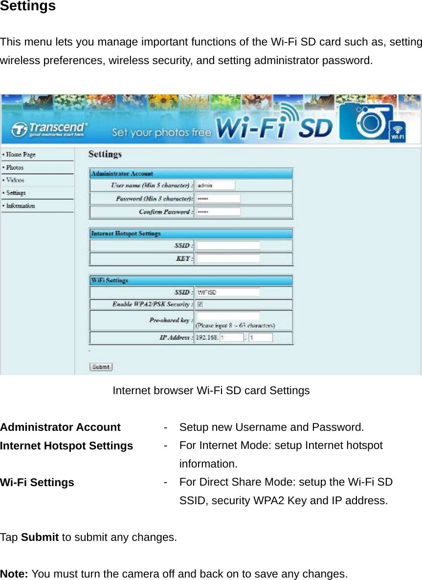 Settings  This menu lets you manage important functions of the Wi-Fi SD card such as, setting wireless preferences, wireless security, and setting administrator password.   Internet browser Wi-Fi SD card Settings  Administrator Account  - Setup new Username and Password. Internet Hotspot Settings  - For Internet Mode: setup Internet hotspot information. Wi-Fi Settings  - For Direct Share Mode: setup the Wi-Fi SD SSID, security WPA2 Key and IP address.  Tap Submit to submit any changes.  Note: You must turn the camera off and back on to save any changes.  