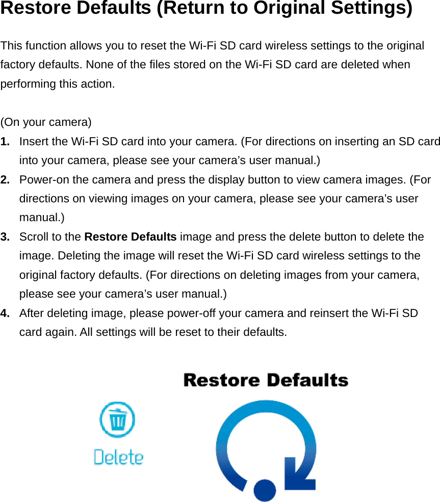 Restore Defaults (Return to Original Settings) This function allows you to reset the Wi-Fi SD card wireless settings to the original factory defaults. None of the files stored on the Wi-Fi SD card are deleted when performing this action.  (On your camera) 1.  Insert the Wi-Fi SD card into your camera. (For directions on inserting an SD card into your camera, please see your camera’s user manual.) 2.  Power-on the camera and press the display button to view camera images. (For directions on viewing images on your camera, please see your camera’s user manual.) 3.  Scroll to the Restore Defaults image and press the delete button to delete the image. Deleting the image will reset the Wi-Fi SD card wireless settings to the original factory defaults. (For directions on deleting images from your camera, please see your camera’s user manual.) 4.  After deleting image, please power-off your camera and reinsert the Wi-Fi SD card again. All settings will be reset to their defaults.    