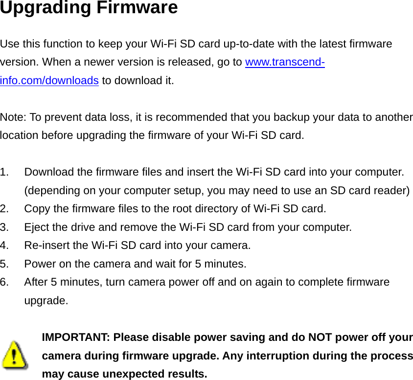 Upgrading Firmware Use this function to keep your Wi-Fi SD card up-to-date with the latest firmware version. When a newer version is released, go to www.transcend-info.com/downloads to download it.  Note: To prevent data loss, it is recommended that you backup your data to another location before upgrading the firmware of your Wi-Fi SD card.  1.  Download the firmware files and insert the Wi-Fi SD card into your computer. (depending on your computer setup, you may need to use an SD card reader) 2.  Copy the firmware files to the root directory of Wi-Fi SD card. 3.  Eject the drive and remove the Wi-Fi SD card from your computer. 4.  Re-insert the Wi-Fi SD card into your camera. 5.  Power on the camera and wait for 5 minutes. 6.  After 5 minutes, turn camera power off and on again to complete firmware upgrade.   IMPORTANT: Please disable power saving and do NOT power off your camera during firmware upgrade. Any interruption during the process may cause unexpected results. 