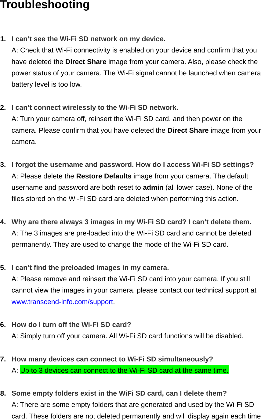 Troubleshooting  1.  I can’t see the Wi-Fi SD network on my device. A: Check that Wi-Fi connectivity is enabled on your device and confirm that you have deleted the Direct Share image from your camera. Also, please check the power status of your camera. The Wi-Fi signal cannot be launched when camera battery level is too low.  2.  I can’t connect wirelessly to the Wi-Fi SD network. A: Turn your camera off, reinsert the Wi-Fi SD card, and then power on the camera. Please confirm that you have deleted the Direct Share image from your camera.  3.  I forgot the username and password. How do I access Wi-Fi SD settings? A: Please delete the Restore Defaults image from your camera. The default username and password are both reset to admin (all lower case). None of the files stored on the Wi-Fi SD card are deleted when performing this action.  4.  Why are there always 3 images in my Wi-Fi SD card? I can’t delete them. A: The 3 images are pre-loaded into the Wi-Fi SD card and cannot be deleted permanently. They are used to change the mode of the Wi-Fi SD card.    5.  I can’t find the preloaded images in my camera. A: Please remove and reinsert the Wi-Fi SD card into your camera. If you still cannot view the images in your camera, please contact our technical support at www.transcend-info.com/support.    6.  How do I turn off the Wi-Fi SD card? A: Simply turn off your camera. All Wi-Fi SD card functions will be disabled.  7.  How many devices can connect to Wi-Fi SD simultaneously? A: Up to 3 devices can connect to the Wi-Fi SD card at the same time.    8.  Some empty folders exist in the WiFi SD card, can I delete them? A: There are some empty folders that are generated and used by the Wi-Fi SD card. These folders are not deleted permanently and will display again each time 