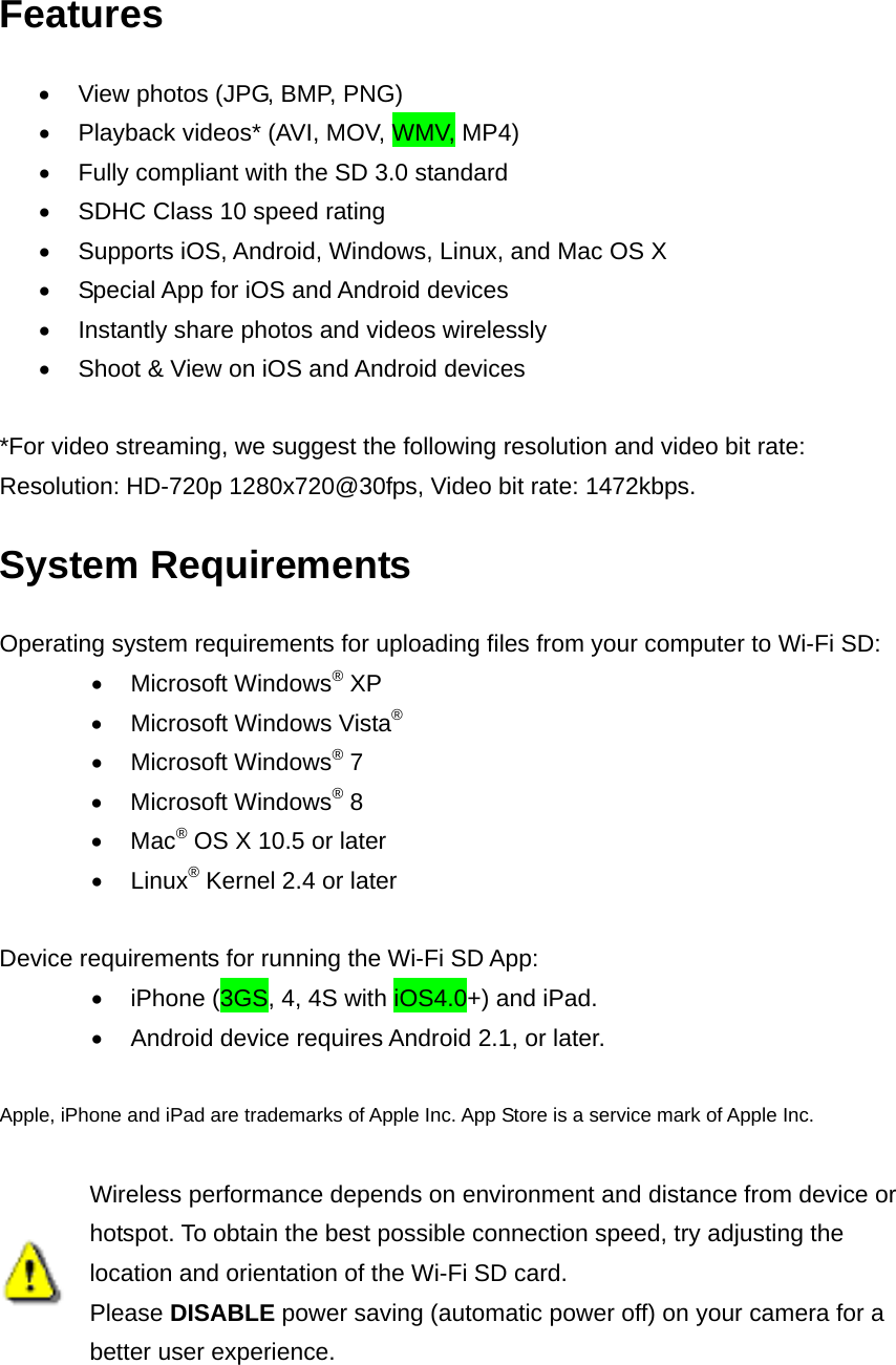 Features   View photos (JPG, BMP, PNG)   Playback videos* (AVI, MOV, WMV, MP4)   Fully compliant with the SD 3.0 standard   SDHC Class 10 speed rating   Supports iOS, Android, Windows, Linux, and Mac OS X   Special App for iOS and Android devices   Instantly share photos and videos wirelessly   Shoot &amp; View on iOS and Android devices  *For video streaming, we suggest the following resolution and video bit rate:   Resolution: HD-720p 1280x720@30fps, Video bit rate: 1472kbps. System Requirements Operating system requirements for uploading files from your computer to Wi-Fi SD:  Microsoft Windows® XP   Microsoft Windows Vista®  Microsoft Windows® 7    Microsoft Windows® 8  Mac® OS X 10.5 or later    Linux® Kernel 2.4 or later  Device requirements for running the Wi-Fi SD App:   iPhone (3GS, 4, 4S with iOS4.0+) and iPad.   Android device requires Android 2.1, or later.  Apple, iPhone and iPad are trademarks of Apple Inc. App Store is a service mark of Apple Inc.   Wireless performance depends on environment and distance from device or hotspot. To obtain the best possible connection speed, try adjusting the location and orientation of the Wi-Fi SD card.   Please DISABLE power saving (automatic power off) on your camera for a better user experience. 