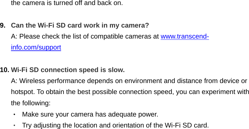 the camera is turned off and back on.  9.  Can the Wi-Fi SD card work in my camera? A: Please check the list of compatible cameras at www.transcend-info.com/support   10. Wi-Fi SD connection speed is slow. A: Wireless performance depends on environment and distance from device or hotspot. To obtain the best possible connection speed, you can experiment with the following: ‧  Make sure your camera has adequate power. ‧  Try adjusting the location and orientation of the Wi-Fi SD card.   