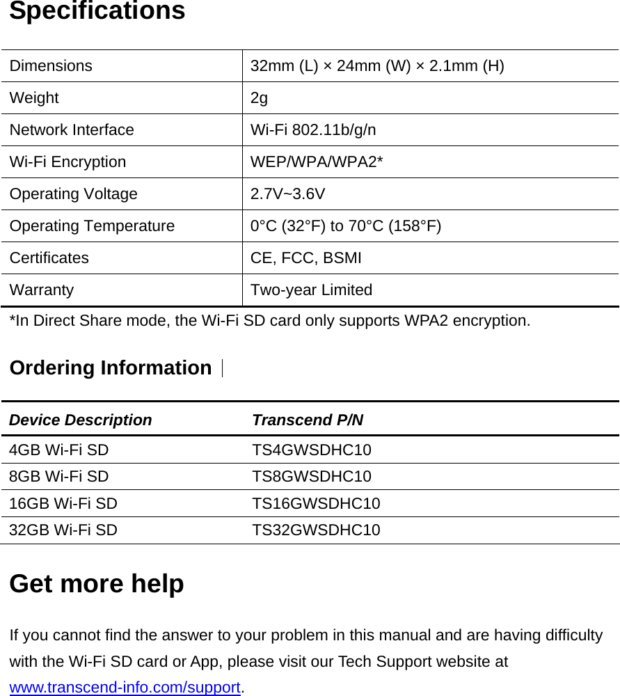 Specifications Dimensions    32mm (L) × 24mm (W) × 2.1mm (H) Weight 2g Network Interface  Wi-Fi 802.11b/g/n   Wi-Fi Encryption  WEP/WPA/WPA2* Operating Voltage  2.7V~3.6V   Operating Temperature  0°C (32°F) to 70°C (158°F) Certificates  CE, FCC, BSMI Warranty Two-year Limited *In Direct Share mode, the Wi-Fi SD card only supports WPA2 encryption. Ordering Information︱ Device Description  Transcend P/N 4GB Wi-Fi SD  TS4GWSDHC10 8GB Wi-Fi SD  TS8GWSDHC10 16GB Wi-Fi SD  TS16GWSDHC10 32GB Wi-Fi SD  TS32GWSDHC10 Get more help If you cannot find the answer to your problem in this manual and are having difficulty with the Wi-Fi SD card or App, please visit our Tech Support website at www.transcend-info.com/support.  