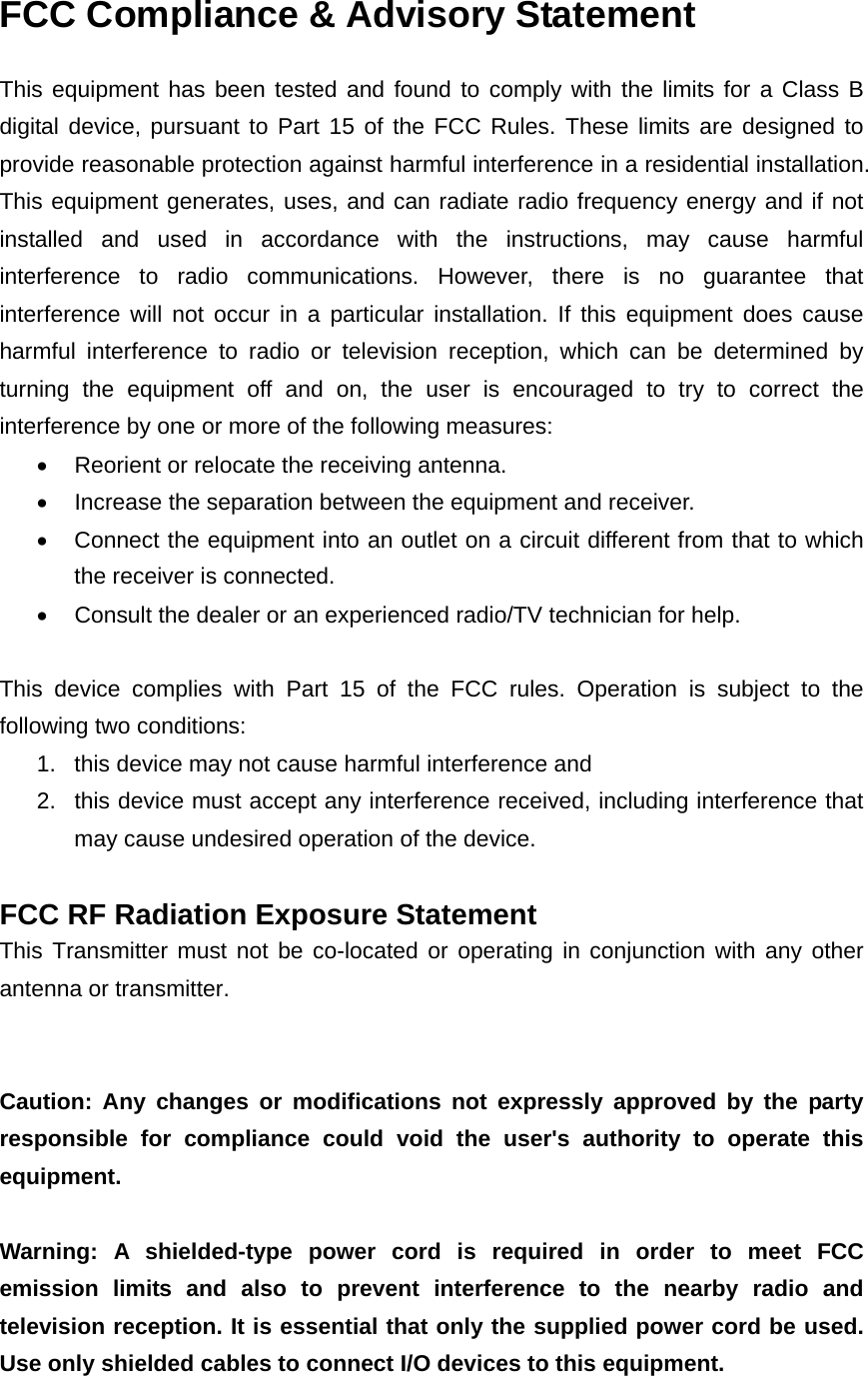 FCC Compliance &amp; Advisory Statement This equipment has been tested and found to comply with the limits for a Class B digital device, pursuant to Part 15 of the FCC Rules. These limits are designed to provide reasonable protection against harmful interference in a residential installation. This equipment generates, uses, and can radiate radio frequency energy and if not installed and used in accordance with the instructions, may cause harmful interference to radio communications. However, there is no guarantee that interference will not occur in a particular installation. If this equipment does cause harmful interference to radio or television reception, which can be determined by turning the equipment off and on, the user is encouraged to try to correct the interference by one or more of the following measures:     Reorient or relocate the receiving antenna.     Increase the separation between the equipment and receiver.     Connect the equipment into an outlet on a circuit different from that to which the receiver is connected.     Consult the dealer or an experienced radio/TV technician for help.  This device complies with Part 15 of the FCC rules. Operation is subject to the following two conditions: 1.  this device may not cause harmful interference and 2.  this device must accept any interference received, including interference that may cause undesired operation of the device.  FCC RF Radiation Exposure Statement This Transmitter must not be co-located or operating in conjunction with any other antenna or transmitter.   Caution: Any changes or modifications not expressly approved by the party responsible for compliance could void the user&apos;s authority to operate this equipment.   Warning: A shielded-type power cord is required in order to meet FCC emission limits and also to prevent interference to the nearby radio and television reception. It is essential that only the supplied power cord be used. Use only shielded cables to connect I/O devices to this equipment. 