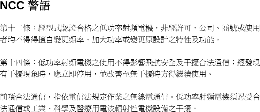 NCC 警語 第十二條：經型式認證合格之低功率射頻電機，非經許可，公司、商號或使用者均不得得擅自變更頻率、加大功率或變更原設計之特性及功能。   第十四條：低功率射頻電機之使用不得影響飛航安全及干擾合法通信；經發現有干擾現象時，應立即停用，並改善至無干擾時方得繼續使用。   前項合法通信，指依電信法規定作業之無線電通信。低功率射頻電機須忍受合法通信或工業、科學及醫療用電波輻射性電機設備之干擾。   