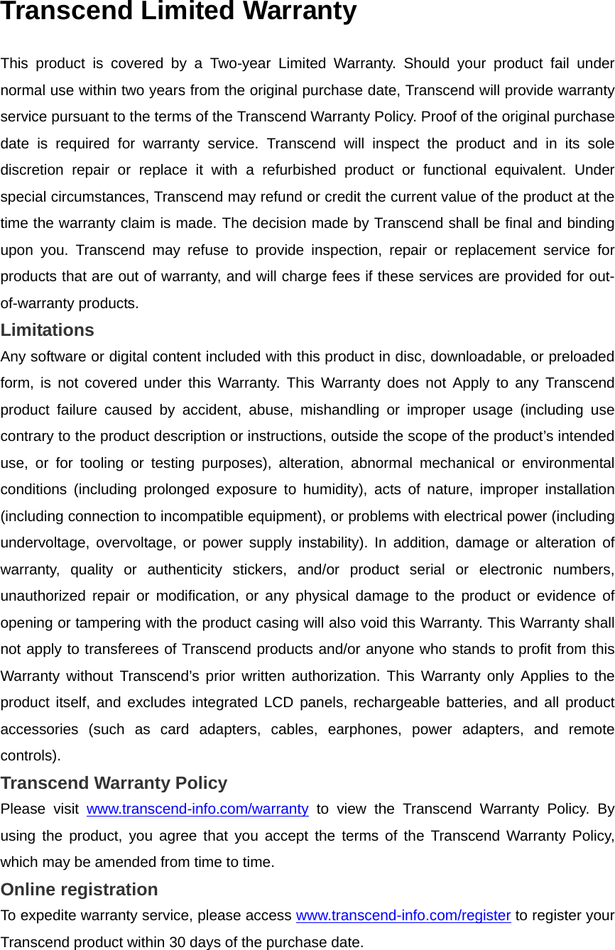 Transcend Limited Warranty This product is covered by a Two-year Limited Warranty. Should your product fail under normal use within two years from the original purchase date, Transcend will provide warranty service pursuant to the terms of the Transcend Warranty Policy. Proof of the original purchase date is required for warranty service. Transcend will inspect the product and in its sole discretion repair or replace it with a refurbished product or functional equivalent. Under special circumstances, Transcend may refund or credit the current value of the product at the time the warranty claim is made. The decision made by Transcend shall be final and binding upon you. Transcend may refuse to provide inspection, repair or replacement service for products that are out of warranty, and will charge fees if these services are provided for out-of-warranty products. Limitations Any software or digital content included with this product in disc, downloadable, or preloaded form, is not covered under this Warranty. This Warranty does not Apply to any Transcend product failure caused by accident, abuse, mishandling or improper usage (including use contrary to the product description or instructions, outside the scope of the product’s intended use, or for tooling or testing purposes), alteration, abnormal mechanical or environmental conditions (including prolonged exposure to humidity), acts of nature, improper installation (including connection to incompatible equipment), or problems with electrical power (including undervoltage, overvoltage, or power supply instability). In addition, damage or alteration of warranty, quality or authenticity stickers, and/or product serial or electronic numbers, unauthorized repair or modification, or any physical damage to the product or evidence of opening or tampering with the product casing will also void this Warranty. This Warranty shall not apply to transferees of Transcend products and/or anyone who stands to profit from this Warranty without Transcend’s prior written authorization. This Warranty only Applies to the product itself, and excludes integrated LCD panels, rechargeable batteries, and all product accessories (such as card adapters, cables, earphones, power adapters, and remote controls). Transcend Warranty Policy Please visit www.transcend-info.com/warranty to view the Transcend Warranty Policy. By using the product, you agree that you accept the terms of the Transcend Warranty Policy, which may be amended from time to time. Online registration To expedite warranty service, please access www.transcend-info.com/register to register your Transcend product within 30 days of the purchase date. 