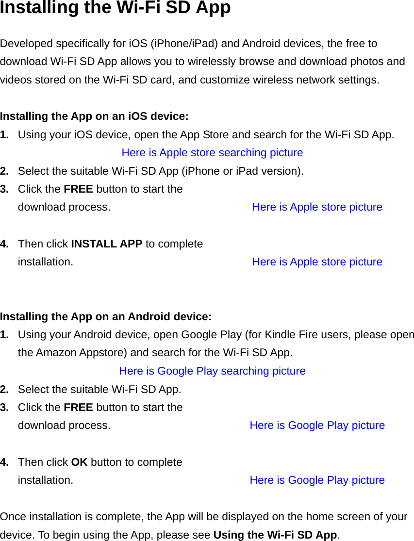 Installing the Wi-Fi SD App Developed specifically for iOS (iPhone/iPad) and Android devices, the free to download Wi-Fi SD App allows you to wirelessly browse and download photos and videos stored on the Wi-Fi SD card, and customize wireless network settings.  Installing the App on an iOS device: 1.  Using your iOS device, open the App Store and search for the Wi-Fi SD App.   Here is Apple store searching picture 2.  Select the suitable Wi-Fi SD App (iPhone or iPad version). 3.  Click the FREE button to start the download process.  Here is Apple store picture  4.  Then click INSTALL APP to complete installation.  Here is Apple store picture   Installing the App on an Android device: 1.  Using your Android device, open Google Play (for Kindle Fire users, please open the Amazon Appstore) and search for the Wi-Fi SD App.   Here is Google Play searching picture 2.  Select the suitable Wi-Fi SD App.   3.  Click the FREE button to start the download process.  Here is Google Play picture   4.  Then click OK button to complete installation.  Here is Google Play picture   Once installation is complete, the App will be displayed on the home screen of your device. To begin using the App, please see Using the Wi-Fi SD App.     