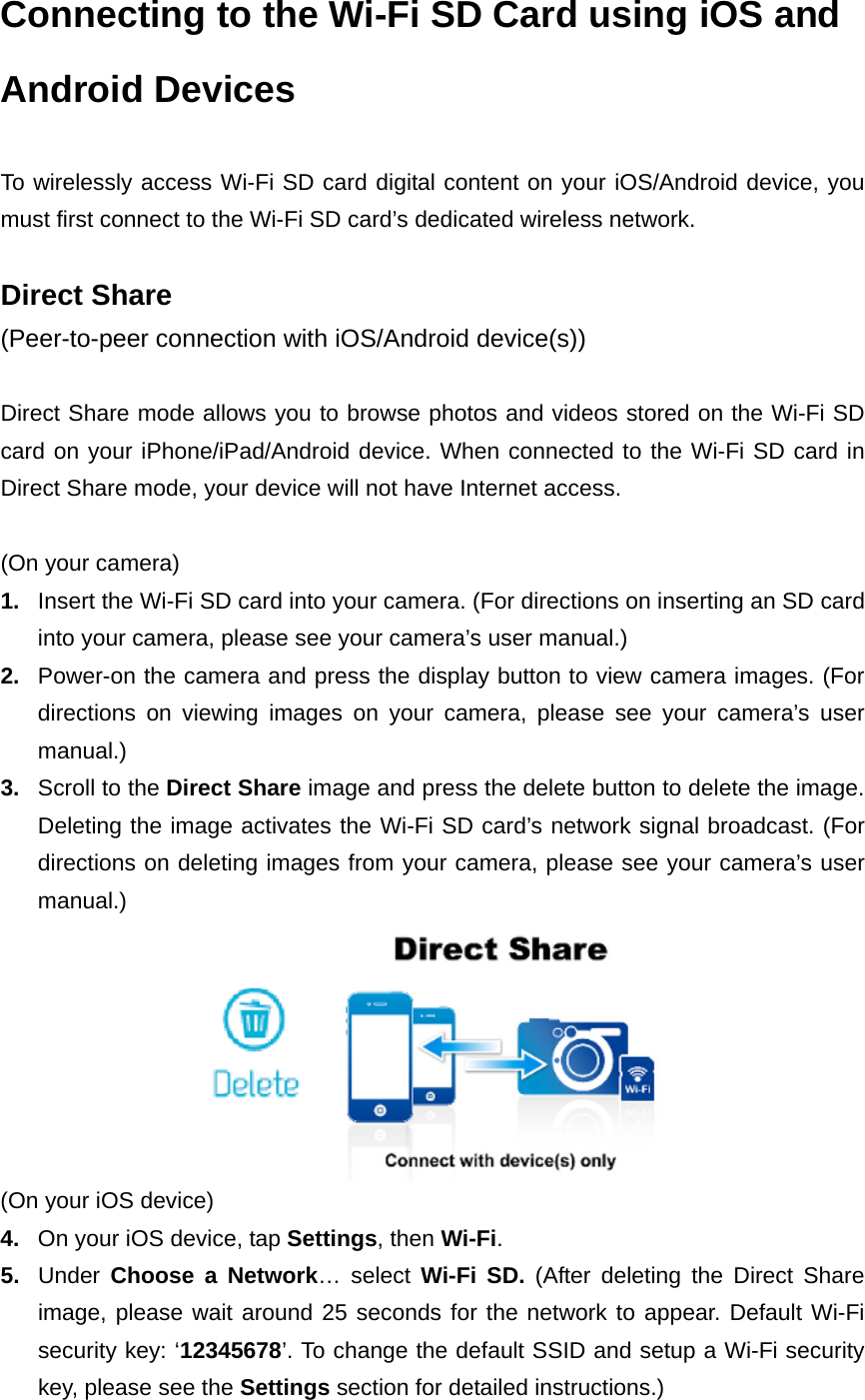 Connecting to the Wi-Fi SD Card using iOS and Android Devices  To wirelessly access Wi-Fi SD card digital content on your iOS/Android device, you must first connect to the Wi-Fi SD card’s dedicated wireless network.  Direct Share (Peer-to-peer connection with iOS/Android device(s))  Direct Share mode allows you to browse photos and videos stored on the Wi-Fi SD card on your iPhone/iPad/Android device. When connected to the Wi-Fi SD card in Direct Share mode, your device will not have Internet access.  (On your camera) 1.  Insert the Wi-Fi SD card into your camera. (For directions on inserting an SD card into your camera, please see your camera’s user manual.) 2.  Power-on the camera and press the display button to view camera images. (For directions on viewing images on your camera, please see your camera’s user manual.) 3.  Scroll to the Direct Share image and press the delete button to delete the image. Deleting the image activates the Wi-Fi SD card’s network signal broadcast. (For directions on deleting images from your camera, please see your camera’s user manual.)  (On your iOS device) 4.  On your iOS device, tap Settings, then Wi-Fi.  5.  Under  Choose a Network… select Wi-Fi SD. (After deleting the Direct Share image, please wait around 25 seconds for the network to appear. Default Wi-Fi security key: ‘12345678’. To change the default SSID and setup a Wi-Fi security key, please see the Settings section for detailed instructions.) 