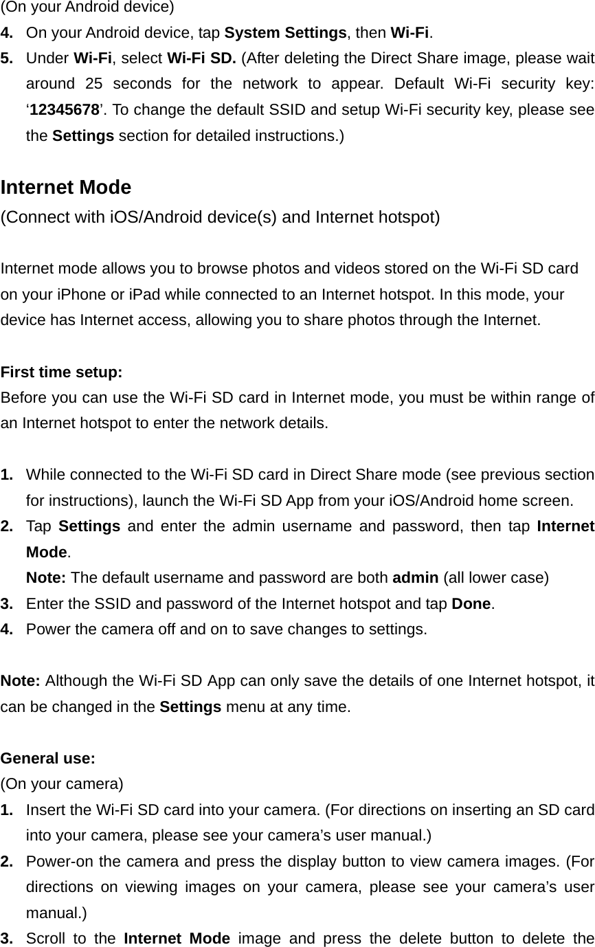  (On your Android device) 4.  On your Android device, tap System Settings, then Wi-Fi. 5.  Under Wi-Fi, select Wi-Fi SD. (After deleting the Direct Share image, please wait around 25 seconds for the network to appear. Default Wi-Fi security key: ‘12345678’. To change the default SSID and setup Wi-Fi security key, please see the Settings section for detailed instructions.)  Internet Mode (Connect with iOS/Android device(s) and Internet hotspot)  Internet mode allows you to browse photos and videos stored on the Wi-Fi SD card on your iPhone or iPad while connected to an Internet hotspot. In this mode, your device has Internet access, allowing you to share photos through the Internet.  First time setup: Before you can use the Wi-Fi SD card in Internet mode, you must be within range of an Internet hotspot to enter the network details.    1.  While connected to the Wi-Fi SD card in Direct Share mode (see previous section for instructions), launch the Wi-Fi SD App from your iOS/Android home screen. 2.  Tap  Settings and enter the admin username and password, then tap Internet Mode. Note: The default username and password are both admin (all lower case) 3.  Enter the SSID and password of the Internet hotspot and tap Done. 4.  Power the camera off and on to save changes to settings.  Note: Although the Wi-Fi SD App can only save the details of one Internet hotspot, it can be changed in the Settings menu at any time.  General use: (On your camera) 1.  Insert the Wi-Fi SD card into your camera. (For directions on inserting an SD card into your camera, please see your camera’s user manual.) 2.  Power-on the camera and press the display button to view camera images. (For directions on viewing images on your camera, please see your camera’s user manual.) 3.  Scroll to the Internet Mode image and press the delete button to delete the 