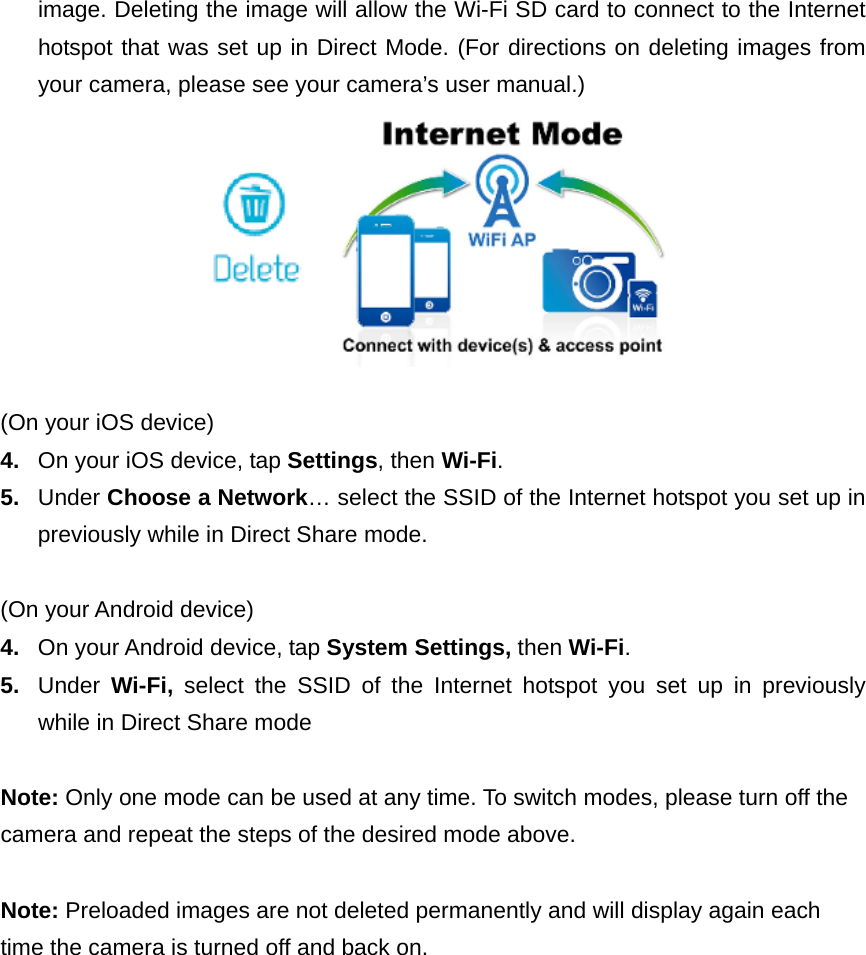 image. Deleting the image will allow the Wi-Fi SD card to connect to the Internet hotspot that was set up in Direct Mode. (For directions on deleting images from your camera, please see your camera’s user manual.)   (On your iOS device) 4.  On your iOS device, tap Settings, then Wi-Fi. 5.  Under Choose a Network… select the SSID of the Internet hotspot you set up in previously while in Direct Share mode.  (On your Android device) 4.  On your Android device, tap System Settings, then Wi-Fi. 5.  Under  Wi-Fi,  select the SSID of the Internet hotspot you set up in previously while in Direct Share mode   Note: Only one mode can be used at any time. To switch modes, please turn off the camera and repeat the steps of the desired mode above.    Note: Preloaded images are not deleted permanently and will display again each time the camera is turned off and back on.   
