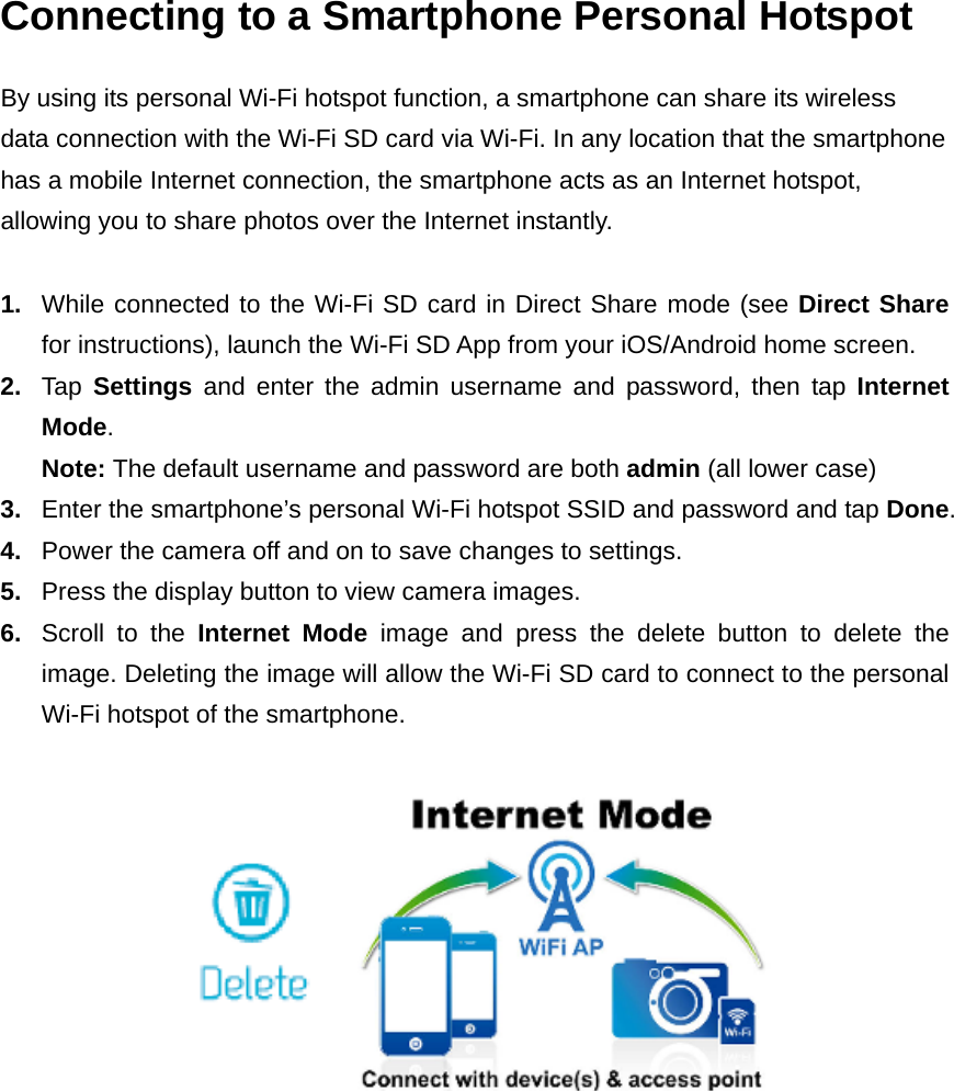 Connecting to a Smartphone Personal Hotspot By using its personal Wi-Fi hotspot function, a smartphone can share its wireless data connection with the Wi-Fi SD card via Wi-Fi. In any location that the smartphone has a mobile Internet connection, the smartphone acts as an Internet hotspot, allowing you to share photos over the Internet instantly.  1.  While connected to the Wi-Fi SD card in Direct Share mode (see Direct Share for instructions), launch the Wi-Fi SD App from your iOS/Android home screen. 2.  Tap  Settings and enter the admin username and password, then tap Internet Mode. Note: The default username and password are both admin (all lower case) 3.  Enter the smartphone’s personal Wi-Fi hotspot SSID and password and tap Done. 4.  Power the camera off and on to save changes to settings. 5.  Press the display button to view camera images. 6.  Scroll to the Internet Mode image and press the delete button to delete the image. Deleting the image will allow the Wi-Fi SD card to connect to the personal Wi-Fi hotspot of the smartphone.    