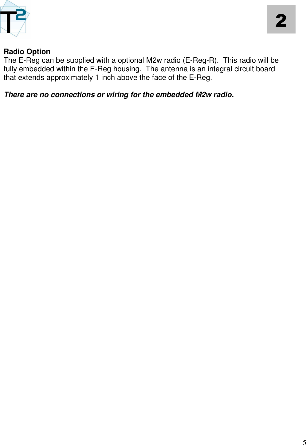   5 2 Radio Option The E-Reg can be supplied with a optional M2w radio (E-Reg-R).  This radio will be fully embedded within the E-Reg housing.  The antenna is an integral circuit board that extends approximately 1 inch above the face of the E-Reg.  There are no connections or wiring for the embedded M2w radio.                                               