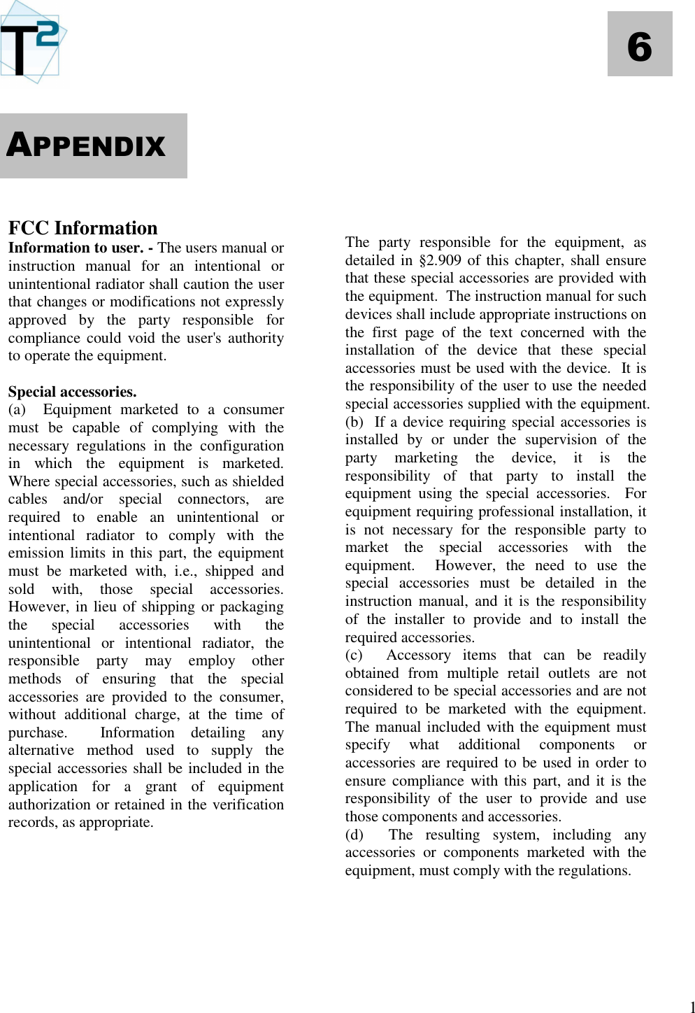   1 6       FCC Information Information to user. - The users manual or instruction  manual  for  an  intentional  or unintentional radiator shall caution the user that changes or modifications not expressly approved  by  the  party  responsible  for compliance could void  the  user&apos;s  authority to operate the equipment.  Special accessories.  (a)    Equipment  marketed  to  a  consumer must  be  capable  of  complying  with  the necessary  regulations  in  the  configuration in  which  the  equipment  is  marketed.  Where special accessories, such as shielded cables  and/or  special  connectors,  are required  to  enable  an  unintentional  or intentional  radiator  to  comply  with  the emission limits in this part, the equipment must  be  marketed  with,  i.e.,  shipped  and sold  with,  those  special  accessories.  However, in lieu of shipping or packaging the  special  accessories  with  the unintentional  or  intentional  radiator,  the responsible  party  may  employ  other methods  of  ensuring  that  the  special accessories  are  provided  to  the  consumer, without  additional  charge,  at  the  time  of purchase.    Information  detailing  any alternative  method  used  to  supply  the special accessories shall be included in the application  for  a  grant  of  equipment  authorization or retained in the verification records, as appropriate.                  The  party  responsible  for  the  equipment,  as detailed in §2.909 of this chapter, shall ensure that these special accessories are provided with the equipment.  The instruction manual for such devices shall include appropriate instructions on the  first  page  of  the  text  concerned  with  the installation  of  the  device  that  these  special accessories must be used with the device.  It is the responsibility of the user to use the needed special accessories supplied with the equipment. (b)  If a device requiring special accessories is installed  by  or  under  the  supervision  of  the party  marketing  the  device,  it  is  the responsibility  of  that  party  to  install  the equipment  using  the  special  accessories.    For equipment requiring professional installation, it is  not  necessary  for  the  responsible  party  to market  the  special  accessories  with  the equipment.    However,  the  need  to  use  the special  accessories  must  be  detailed  in  the instruction  manual,  and  it  is  the  responsibility of  the  installer  to  provide  and  to  install  the required accessories. (c)    Accessory  items  that  can  be  readily obtained  from  multiple  retail  outlets  are  not considered to be special accessories and are not required  to  be  marketed  with  the  equipment.  The manual included with the equipment must specify  what  additional  components  or accessories are required to be used in order to ensure compliance with this part,  and  it  is the responsibility  of  the  user  to  provide  and  use those components and accessories. (d)    The  resulting  system,  including  any accessories  or  components  marketed  with  the equipment, must comply with the regulations.     APPENDIX 
