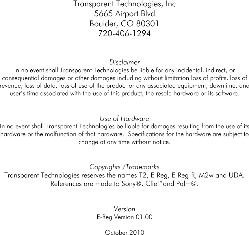    Transparent Technologies, Inc 5665 Airport Blvd Boulder, CO 80301 720-406-1294   Disclaimer In no event shall Transparent Technologies be liable for any incidental, indirect, or consequential damages or other damages including without limitation loss of profits, loss of revenue, loss of data, loss of use of the product or any associated equipment, downtime, and user’s time associated with the use of this product, the resale hardware or its software.   Use of Hardware In no event shall Transparent Technologies be liable for damages resulting from the use of its hardware or the malfunction of that hardware.  Specifications for the hardware are subject to change at any time without notice.     Copyrights /Trademarks Transparent Technologies reserves the names T2, E-Reg, E-Reg-R, M2w and UDA.  References are made to Sony®, Clie™and Palm©.   Version  E-Reg Version 01.00  October 2010        