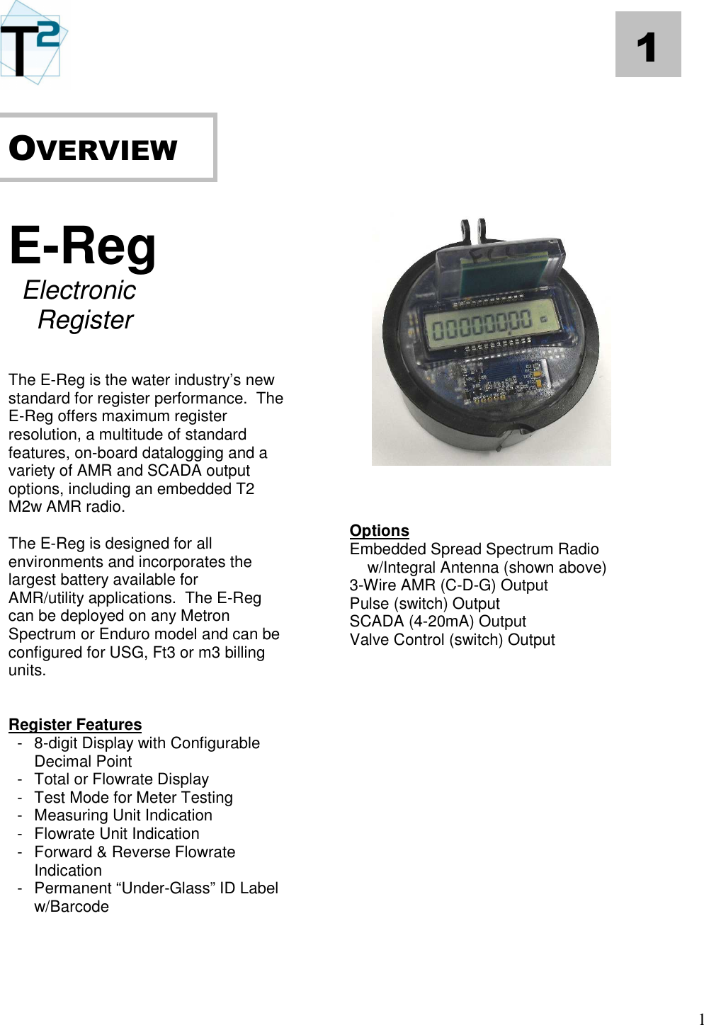   1 1       E-Reg  Electronic   Register   The E-Reg is the water industry’s new standard for register performance.  The E-Reg offers maximum register resolution, a multitude of standard features, on-board datalogging and a variety of AMR and SCADA output options, including an embedded T2 M2w AMR radio.    The E-Reg is designed for all environments and incorporates the largest battery available for AMR/utility applications.  The E-Reg can be deployed on any Metron Spectrum or Enduro model and can be configured for USG, Ft3 or m3 billing units.   Register Features   -  8-digit Display with Configurable Decimal Point   -  Total or Flowrate Display   -  Test Mode for Meter Testing   -  Measuring Unit Indication   -  Flowrate Unit Indication   -  Forward &amp; Reverse Flowrate Indication   -  Permanent “Under-Glass” ID Label w/Barcode                         Options Embedded Spread Spectrum Radio     w/Integral Antenna (shown above) 3-Wire AMR (C-D-G) Output Pulse (switch) Output SCADA (4-20mA) Output Valve Control (switch) Output                  OVERVIEW   