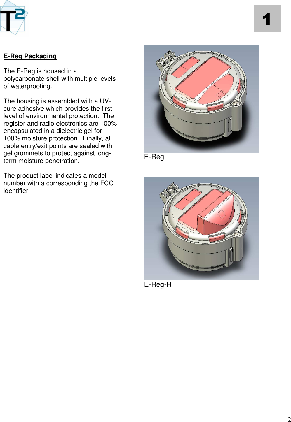   2 1  E-Reg Packaging  The E-Reg is housed in a polycarbonate shell with multiple levels of waterproofing.    The housing is assembled with a UV-cure adhesive which provides the first level of environmental protection.  The register and radio electronics are 100% encapsulated in a dielectric gel for 100% moisture protection.  Finally, all cable entry/exit points are sealed with gel grommets to protect against long-term moisture penetration.  The product label indicates a model number with a corresponding the FCC identifier.                       E-Reg    E-Reg-R               