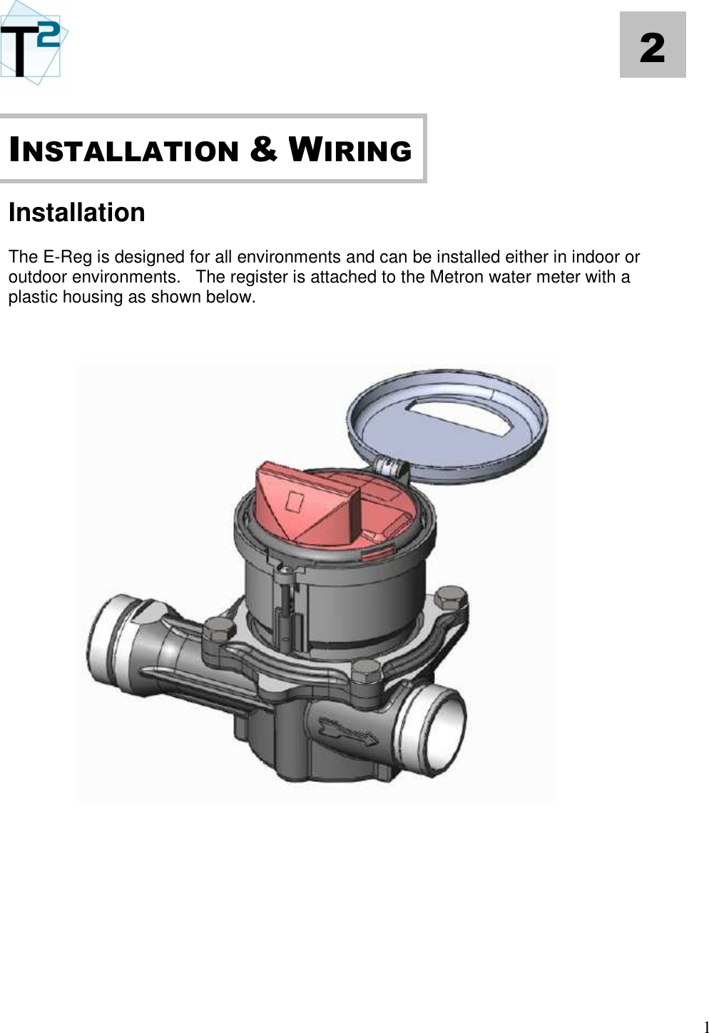   1 2       Installation  The E-Reg is designed for all environments and can be installed either in indoor or outdoor environments.   The register is attached to the Metron water meter with a plastic housing as shown below.                       INSTALLATION &amp; WIRING 