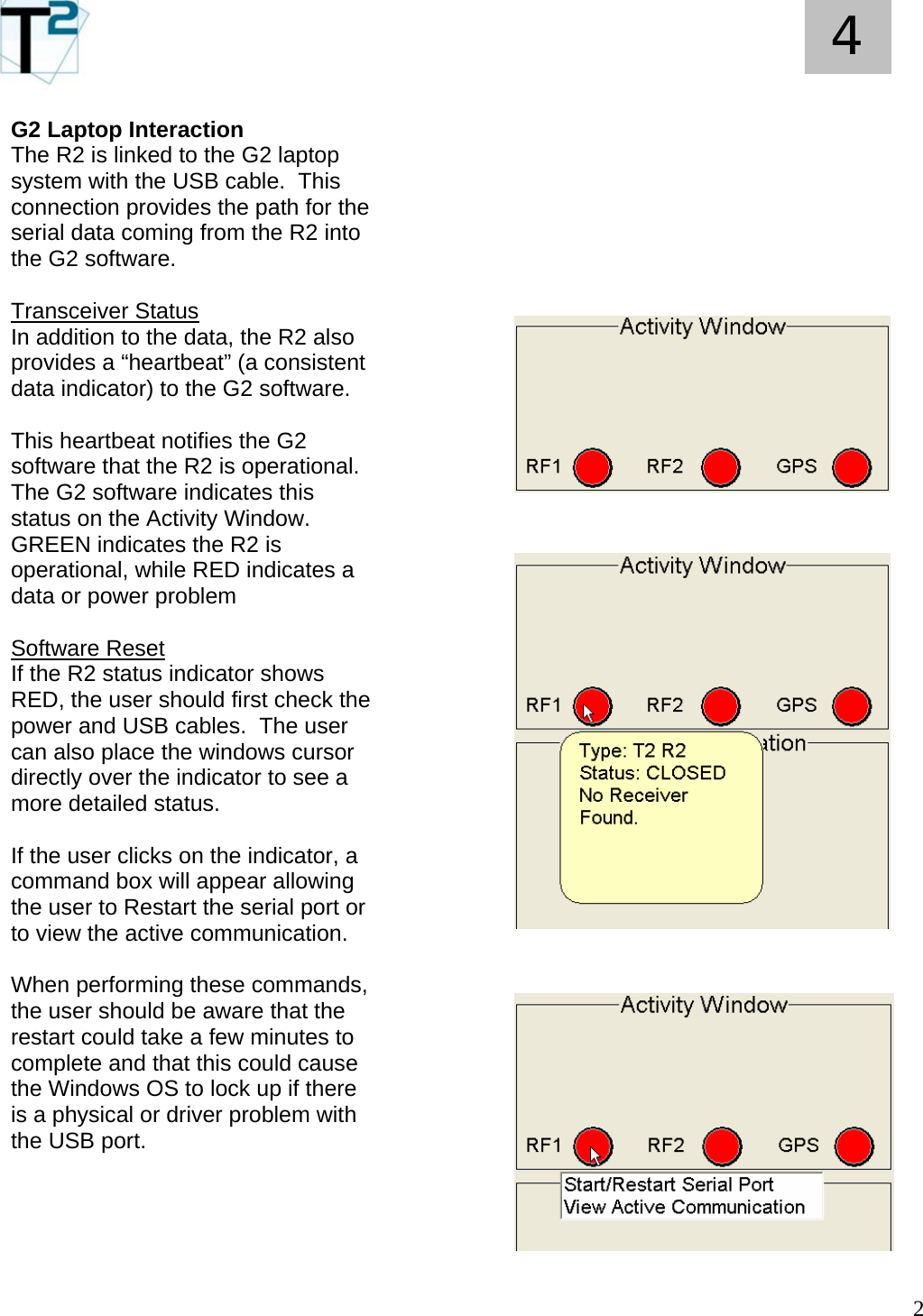   2 4 G2 Laptop Interaction The R2 is linked to the G2 laptop system with the USB cable.  This connection provides the path for the serial data coming from the R2 into the G2 software.  Transceiver Status In addition to the data, the R2 also provides a “heartbeat” (a consistent data indicator) to the G2 software.  This heartbeat notifies the G2 software that the R2 is operational.  The G2 software indicates this status on the Activity Window.  GREEN indicates the R2 is operational, while RED indicates a data or power problem  Software Reset If the R2 status indicator shows RED, the user should first check the power and USB cables.  The user can also place the windows cursor directly over the indicator to see a more detailed status.  If the user clicks on the indicator, a command box will appear allowing the user to Restart the serial port or to view the active communication.  When performing these commands, the user should be aware that the restart could take a few minutes to complete and that this could cause the Windows OS to lock up if there is a physical or driver problem with the USB port.                                                  
