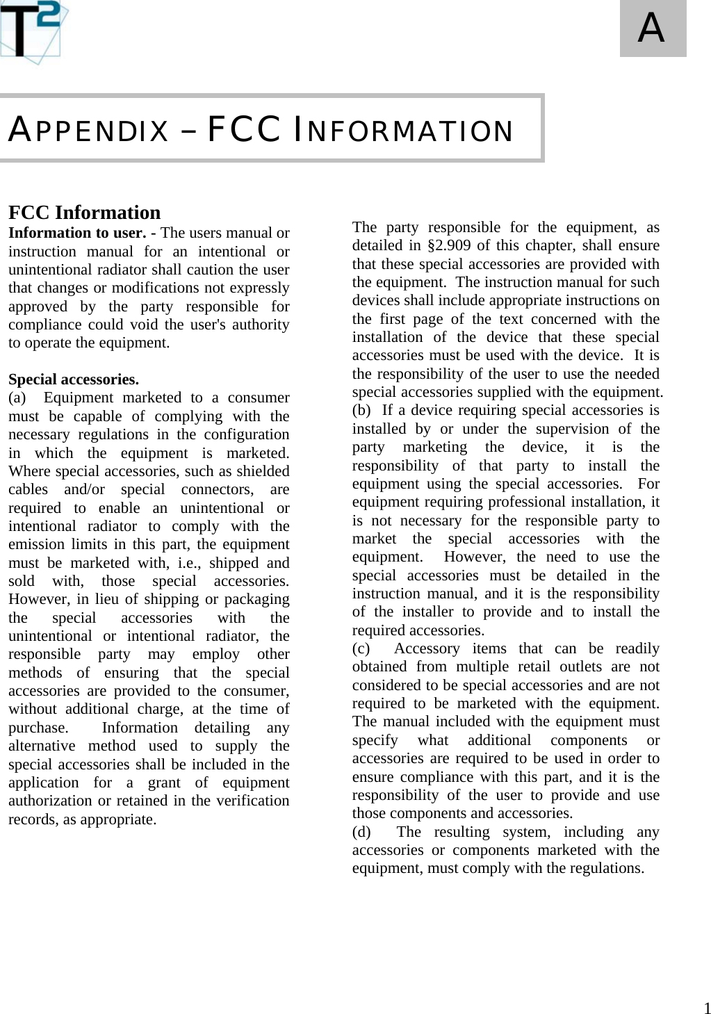   1 A       FCC Information Information to user. - The users manual or instruction manual for an intentional or unintentional radiator shall caution the user that changes or modifications not expressly approved by the party responsible for compliance could void the user&apos;s authority to operate the equipment.  Special accessories.  (a)  Equipment marketed to a consumer must be capable of complying with the necessary regulations in the configuration in which the equipment is marketed.  Where special accessories, such as shielded cables and/or special connectors, are required to enable an unintentional or intentional radiator to comply with the emission limits in this part, the equipment must be marketed with, i.e., shipped and sold with, those special accessories.  However, in lieu of shipping or packaging the special accessories with the unintentional or intentional radiator, the responsible party may employ other methods of ensuring that the special accessories are provided to the consumer, without additional charge, at the time of purchase.  Information detailing any alternative method used to supply the special accessories shall be included in the application for a grant of equipment  authorization or retained in the verification records, as appropriate.                APPENDIX – FCC INFORMATION   The party responsible for the equipment, as detailed in §2.909 of this chapter, shall ensure that these special accessories are provided with the equipment.  The instruction manual for such devices shall include appropriate instructions on the first page of the text concerned with the installation of the device that these special accessories must be used with the device.  It is the responsibility of the user to use the needed special accessories supplied with the equipment. (b)  If a device requiring special accessories is installed by or under the supervision of the party marketing the device, it is the responsibility of that party to install the equipment using the special accessories.  For equipment requiring professional installation, it is not necessary for the responsible party to market the special accessories with the equipment.  However, the need to use the special accessories must be detailed in the instruction manual, and it is the responsibility of the installer to provide and to install the required accessories. (c)  Accessory items that can be readily obtained from multiple retail outlets are not considered to be special accessories and are not required to be marketed with the equipment.  The manual included with the equipment must specify what additional components or accessories are required to be used in order to ensure compliance with this part, and it is the responsibility of the user to provide and use those components and accessories. (d)  The resulting system, including any accessories or components marketed with the equipment, must comply with the regulations.     