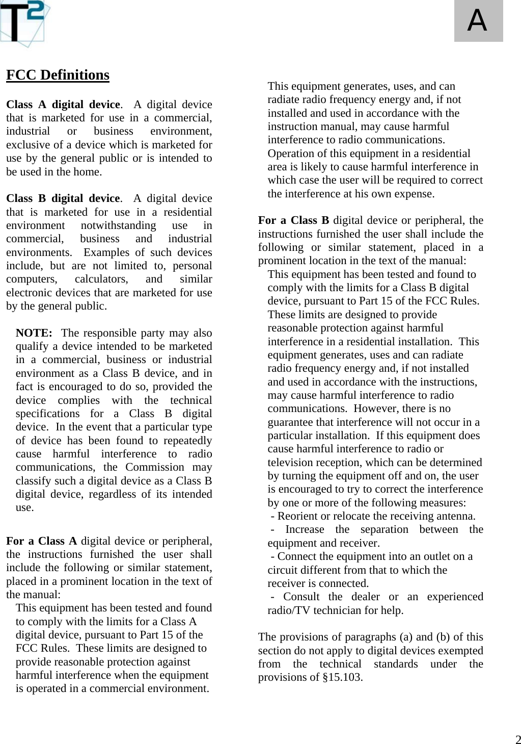   2 A FCC Definitions  Class A digital device.  A digital device that is marketed for use in a commercial, industrial or business environment, exclusive of a device which is marketed for use by the general public or is intended to be used in the home.  Class B digital device.  A digital device that is marketed for use in a residential environment notwithstanding use in commercial, business and industrial environments.  Examples of such devices include, but are not limited to, personal computers, calculators, and similar electronic devices that are marketed for use by the general public.  NOTE:  The responsible party may also qualify a device intended to be marketed in a commercial, business or industrial environment as a Class B device, and in fact is encouraged to do so, provided the device complies with the technical specifications for a Class B digital device.  In the event that a particular type of device has been found to repeatedly cause harmful interference to radio communications, the Commission may classify such a digital device as a Class B digital device, regardless of its intended use.  For a Class A digital device or peripheral, the instructions furnished the user shall include the following or similar statement, placed in a prominent location in the text of the manual: This equipment has been tested and found to comply with the limits for a Class A digital device, pursuant to Part 15 of the FCC Rules.  These limits are designed to provide reasonable protection against harmful interference when the equipment is operated in a commercial environment.     This equipment generates, uses, and can radiate radio frequency energy and, if not installed and used in accordance with the instruction manual, may cause harmful interference to radio communications.  Operation of this equipment in a residential area is likely to cause harmful interference in which case the user will be required to correct the interference at his own expense.  For a Class B digital device or peripheral, the instructions furnished the user shall include the following or similar statement, placed in a prominent location in the text of the manual: This equipment has been tested and found to comply with the limits for a Class B digital device, pursuant to Part 15 of the FCC Rules.  These limits are designed to provide reasonable protection against harmful interference in a residential installation.  This equipment generates, uses and can radiate radio frequency energy and, if not installed and used in accordance with the instructions, may cause harmful interference to radio communications.  However, there is no guarantee that interference will not occur in a particular installation.  If this equipment does cause harmful interference to radio or television reception, which can be determined by turning the equipment off and on, the user is encouraged to try to correct the interference by one or more of the following measures:  - Reorient or relocate the receiving antenna.  - Increase the separation between the equipment and receiver.  - Connect the equipment into an outlet on a circuit different from that to which the receiver is connected.  - Consult the dealer or an experienced radio/TV technician for help.  The provisions of paragraphs (a) and (b) of this section do not apply to digital devices exempted from the technical standards under the provisions of §15.103.   