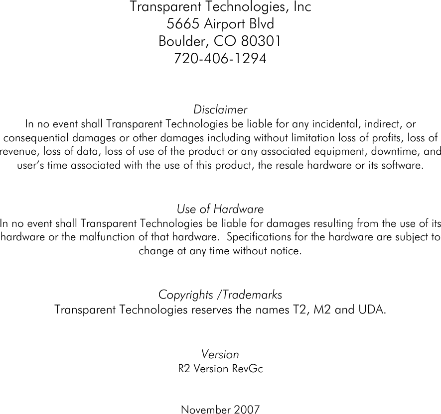  Transparent Technologies, Inc 5665 Airport Blvd Boulder, CO 80301 720-406-1294   Disclaimer In no event shall Transparent Technologies be liable for any incidental, indirect, or consequential damages or other damages including without limitation loss of profits, loss of revenue, loss of data, loss of use of the product or any associated equipment, downtime, and user’s time associated with the use of this product, the resale hardware or its software.   Use of Hardware In no event shall Transparent Technologies be liable for damages resulting from the use of its hardware or the malfunction of that hardware.  Specifications for the hardware are subject to change at any time without notice.     Copyrights /Trademarks Transparent Technologies reserves the names T2, M2 and UDA.     Version  R2 Version RevGc   November 2007        