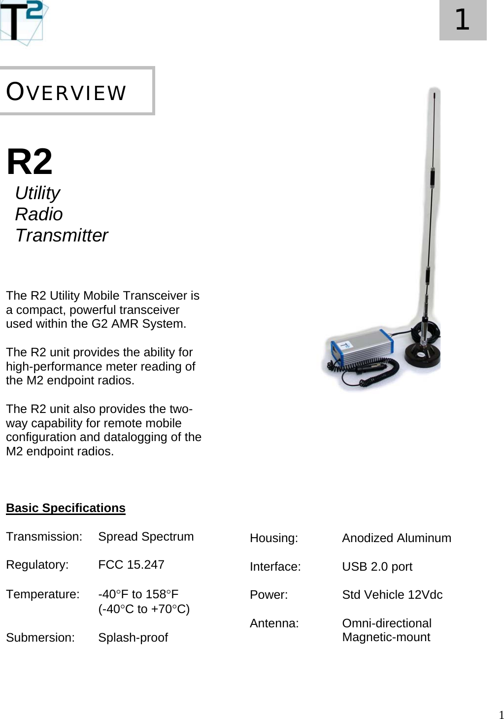   1 1       R2  Utility  Radio  Transmitter    The R2 Utility Mobile Transceiver is a compact, powerful transceiver used within the G2 AMR System.    The R2 unit provides the ability for high-performance meter reading of the M2 endpoint radios.  The R2 unit also provides the two-way capability for remote mobile configuration and datalogging of the M2 endpoint radios.    Basic Specifications  Transmission: Spread Spectrum   Regulatory:   FCC 15.247  Temperature: -40°F to 158°F                             (-40°C to +70°C)  Submersion:   Splash-proof     OVERVIEW                                 Housing:  Anodized Aluminum  Interface:    USB 2.0 port  Power:    Std Vehicle 12Vdc  Antenna:  Omni-directional    Magnetic-mount     