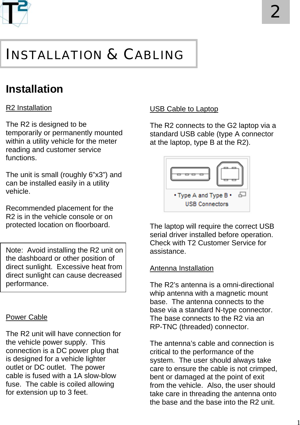   1 2       Installation  R2 Installation  The R2 is designed to be temporarily or permanently mounted within a utility vehicle for the meter reading and customer service functions.  The unit is small (roughly 6”x3”) and can be installed easily in a utility vehicle.    Recommended placement for the R2 is in the vehicle console or on protected location on floorboard.     Note:  Avoid installing the R2 unit on the dashboard or other position of direct sunlight.  Excessive heat from direct sunlight can cause decreased performance.    Power Cable  The R2 unit will have connection for the vehicle power supply.  This connection is a DC power plug that is designed for a vehicle lighter outlet or DC outlet.  The power cable is fused with a 1A slow-blow fuse.  The cable is coiled allowing for extension up to 3 feet.       INSTALLATION &amp; CABLING    USB Cable to Laptop  The R2 connects to the G2 laptop via a standard USB cable (type A connector at the laptop, type B at the R2).            The laptop will require the correct USB serial driver installed before operation.  Check with T2 Customer Service for assistance.  Antenna Installation  The R2’s antenna is a omni-directional whip antenna with a magnetic mount base.  The antenna connects to the base via a standard N-type connector.  The base connects to the R2 via an RP-TNC (threaded) connector.  The antenna’s cable and connection is critical to the performance of the system.  The user should always take care to ensure the cable is not crimped, bent or damaged at the point of exit from the vehicle.  Also, the user should take care in threading the antenna onto the base and the base into the R2 unit. 