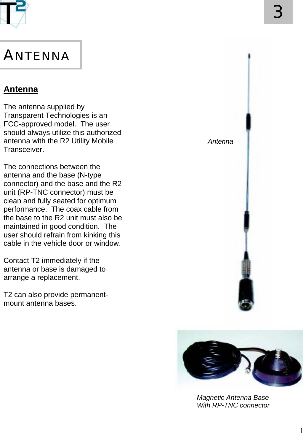   1 3       Antenna  The antenna supplied by Transparent Technologies is an FCC-approved model.  The user should always utilize this authorized antenna with the R2 Utility Mobile Transceiver.  The connections between the antenna and the base (N-type connector) and the base and the R2 unit (RP-TNC connector) must be clean and fully seated for optimum performance.  The coax cable from the base to the R2 unit must also be maintained in good condition.  The user should refrain from kinking this cable in the vehicle door or window.  Contact T2 immediately if the antenna or base is damaged to arrange a replacement.  T2 can also provide permanent-mount antenna bases.  ANTENNA Antenna Magnetic Antenna Base With RP-TNC connector 