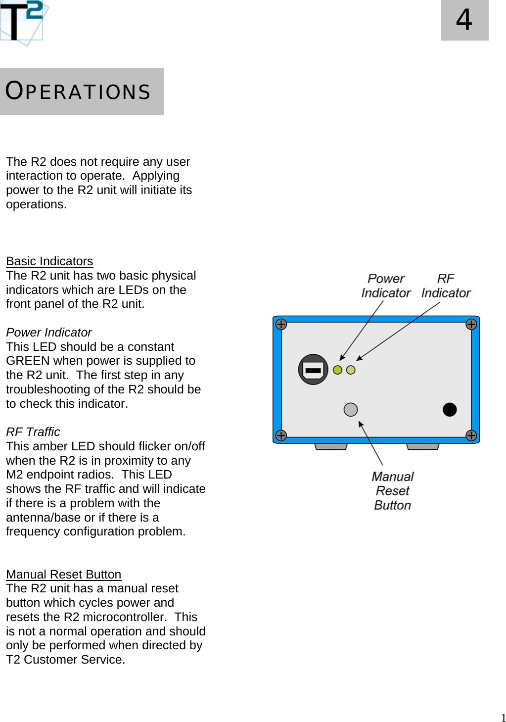   1 4        The R2 does not require any user interaction to operate.  Applying power to the R2 unit will initiate its operations.    Basic Indicators The R2 unit has two basic physical indicators which are LEDs on the front panel of the R2 unit.  Power Indicator This LED should be a constant GREEN when power is supplied to the R2 unit.  The first step in any troubleshooting of the R2 should be to check this indicator.  RF Traffic This amber LED should flicker on/off when the R2 is in proximity to any M2 endpoint radios.  This LED shows the RF traffic and will indicate if there is a problem with the antenna/base or if there is a frequency configuration problem.   Manual Reset Button The R2 unit has a manual reset button which cycles power and resets the R2 microcontroller.  This is not a normal operation and should only be performed when directed by T2 Customer Service.    OPERATIONS                                             