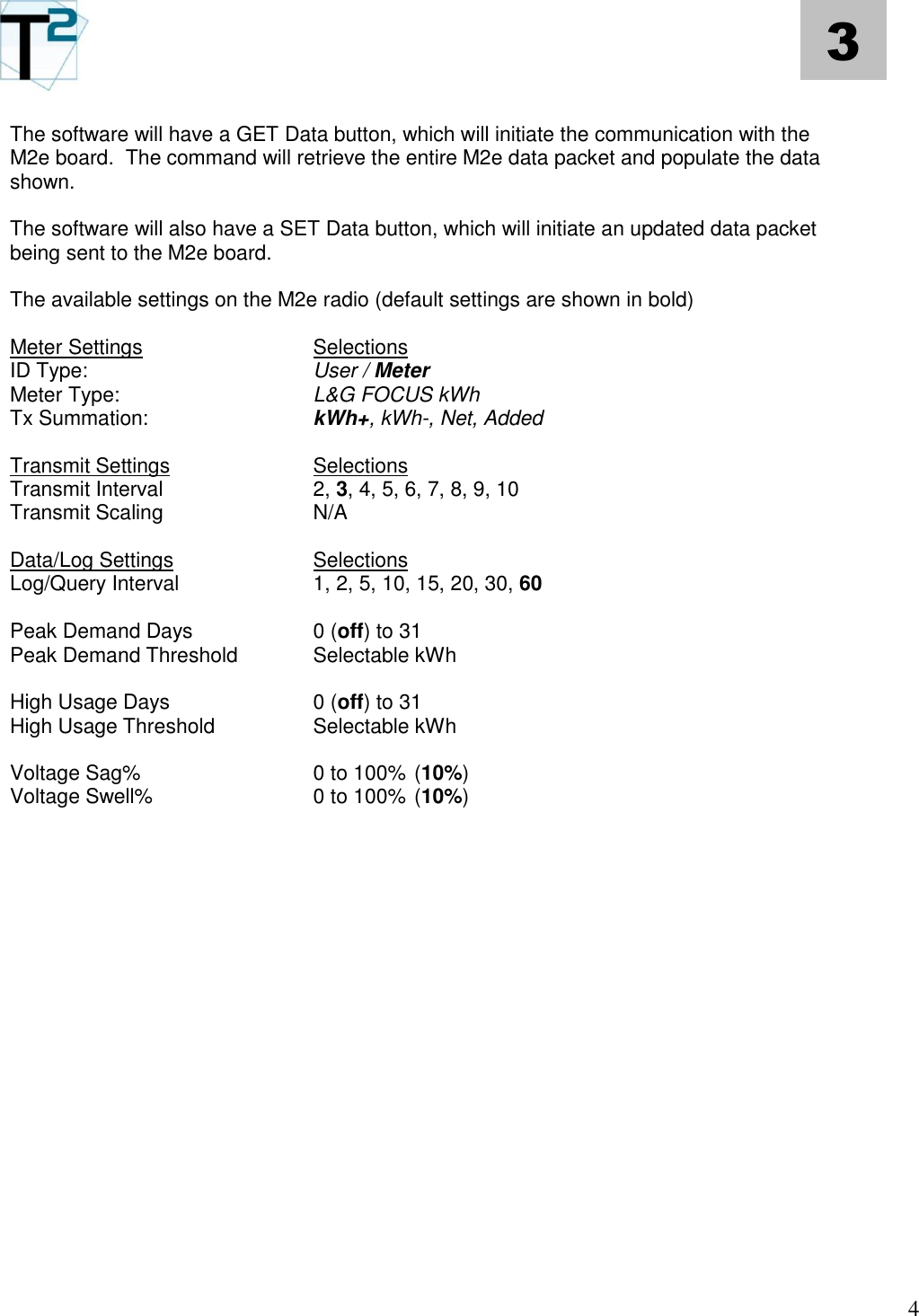   4 3 The software will have a GET Data button, which will initiate the communication with the M2e board.  The command will retrieve the entire M2e data packet and populate the data shown.   The software will also have a SET Data button, which will initiate an updated data packet being sent to the M2e board.  The available settings on the M2e radio (default settings are shown in bold)  Meter Settings     Selections ID Type:      User / Meter Meter Type:      L&amp;G FOCUS kWh Tx Summation:    kWh+, kWh-, Net, Added  Transmit Settings    Selections Transmit Interval    2, 3, 4, 5, 6, 7, 8, 9, 10 Transmit Scaling    N/A  Data/Log Settings    Selections Log/Query Interval    1, 2, 5, 10, 15, 20, 30, 60  Peak Demand Days    0 (off) to 31 Peak Demand Threshold   Selectable kWh  High Usage Days    0 (off) to 31 High Usage Threshold    Selectable kWh  Voltage Sag%     0 to 100% (10%)   Voltage Swell%    0 to 100% (10%)                        