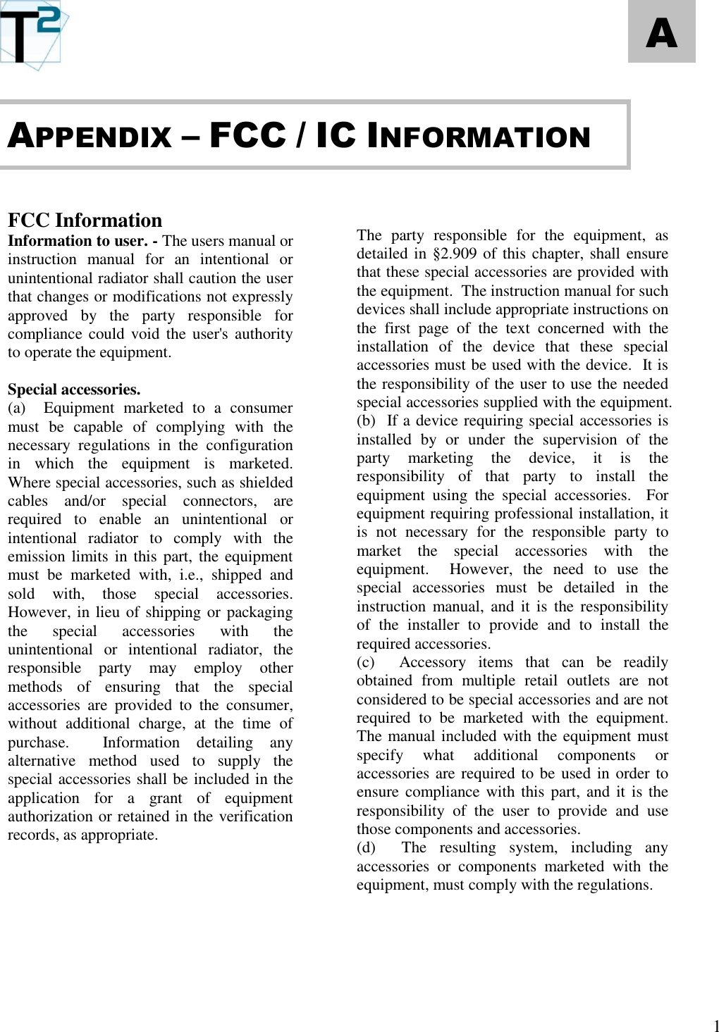   1 A       FCC Information Information to user. - The users manual or instruction  manual  for  an  intentional  or unintentional radiator shall caution the user that changes or modifications not expressly approved  by  the  party  responsible  for compliance could void the user&apos;s authority to operate the equipment.  Special accessories.  (a)    Equipment  marketed  to  a  consumer must  be  capable  of  complying  with  the necessary  regulations  in  the  configuration in  which  the  equipment  is  marketed.  Where special accessories, such as shielded cables  and/or  special  connectors,  are required  to  enable  an  unintentional  or intentional  radiator  to  comply  with  the emission limits in this part, the  equipment must  be  marketed  with,  i.e.,  shipped  and sold  with,  those  special  accessories.  However, in lieu of shipping or packaging the  special  accessories  with  the unintentional  or  intentional  radiator,  the responsible  party  may  employ  other methods  of  ensuring  that  the  special accessories  are  provided  to  the  consumer, without  additional  charge,  at  the  time  of purchase.    Information  detailing  any alternative  method  used  to  supply  the special accessories shall be included in the application  for  a  grant  of  equipment  authorization or retained in the verification records, as appropriate.                  The  party  responsible  for  the  equipment,  as detailed in §2.909 of this chapter, shall ensure that these special accessories are provided with the equipment.  The instruction manual for such devices shall include appropriate instructions on the  first  page  of  the  text  concerned  with  the installation  of  the  device  that  these  special accessories must be used with the device.  It is the responsibility of the user to use the needed special accessories supplied with the equipment. (b)  If a device requiring special accessories is installed  by  or  under  the  supervision  of  the party  marketing  the  device,  it  is  the responsibility  of  that  party  to  install  the equipment  using  the  special  accessories.    For equipment requiring professional installation, it is  not  necessary  for  the  responsible  party  to market  the  special  accessories  with  the equipment.    However,  the  need  to  use  the special  accessories  must  be  detailed  in  the instruction  manual,  and it  is the  responsibility of  the  installer  to  provide  and  to  install  the required accessories. (c)    Accessory  items  that  can  be  readily obtained  from  multiple  retail  outlets  are  not considered to be special accessories and are not required  to  be  marketed  with  the  equipment.  The manual included with the equipment must specify  what  additional  components  or accessories are required to be used in order to ensure compliance with  this  part,  and  it is the responsibility  of  the  user  to  provide  and  use those components and accessories. (d)    The  resulting  system,  including  any accessories  or  components  marketed  with  the equipment, must comply with the regulations.     APPENDIX – FCC / IC INFORMATION 