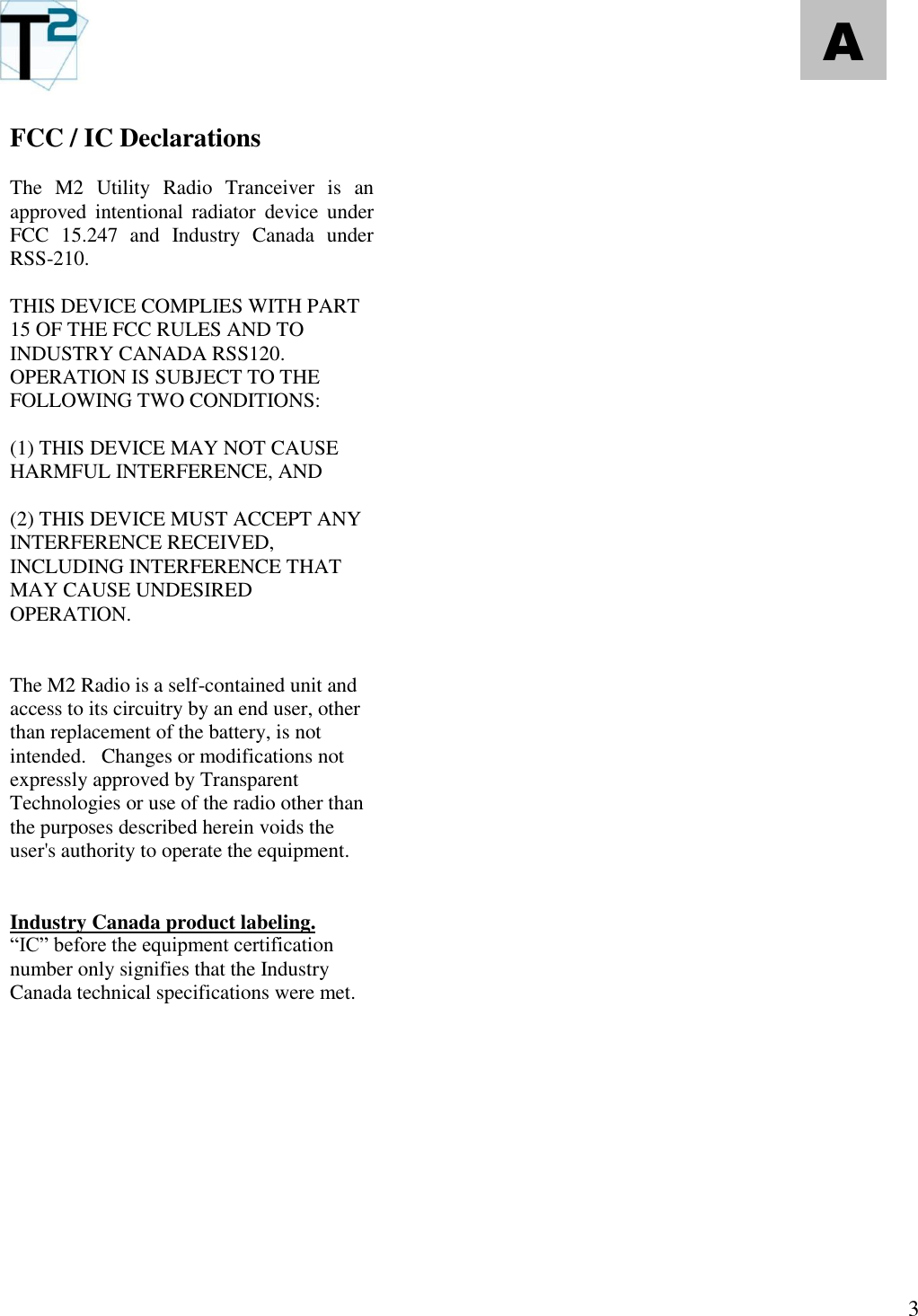   3 A FCC / IC Declarations  The  M2  Utility  Radio  Tranceiver  is  an approved  intentional  radiator  device  under FCC  15.247  and  Industry  Canada  under RSS-210.    THIS DEVICE COMPLIES WITH PART 15 OF THE FCC RULES AND TO INDUSTRY CANADA RSS120.  OPERATION IS SUBJECT TO THE FOLLOWING TWO CONDITIONS:    (1) THIS DEVICE MAY NOT CAUSE HARMFUL INTERFERENCE, AND   (2) THIS DEVICE MUST ACCEPT ANY INTERFERENCE RECEIVED, INCLUDING INTERFERENCE THAT MAY CAUSE UNDESIRED OPERATION.   The M2 Radio is a self-contained unit and access to its circuitry by an end user, other than replacement of the battery, is not intended.   Changes or modifications not expressly approved by Transparent Technologies or use of the radio other than the purposes described herein voids the user&apos;s authority to operate the equipment.     Industry Canada product labeling. “IC” before the equipment certification number only signifies that the Industry Canada technical specifications were met. 